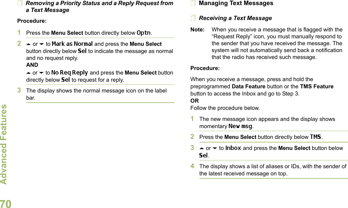 Advanced FeaturesEnglish70Removing a Priority Status and a Reply Request from a Text MessageProcedure:1Press the Menu Select button directly below Optn.2U or D to Mark as Normal and press the Menu Select button directly below Sel to indicate the message as normal and no request reply.ANDU or D to No Req Reply and press the Menu Select button directly below Sel to request for a reply.3The display shows the normal message icon on the label bar.Managing Text MessagesReceiving a Text MessageNote: When you receive a message that is flagged with the “Request Reply” icon, you must manually respond to the sender that you have received the message. The system will not automatically send back a notification that the radio has received such message.Procedure:When you receive a message, press and hold the preprogrammed Data Feature button or the TMS Feature button to access the Inbox and go to Step 3.ORFollow the procedure below.1The new message icon appears and the display shows momentary New msg.2Press the Menu Select button directly below TMS.3U or D to Inbox and press the Menu Select button below Sel.4The display shows a list of aliases or IDs, with the sender of the latest received message on top.