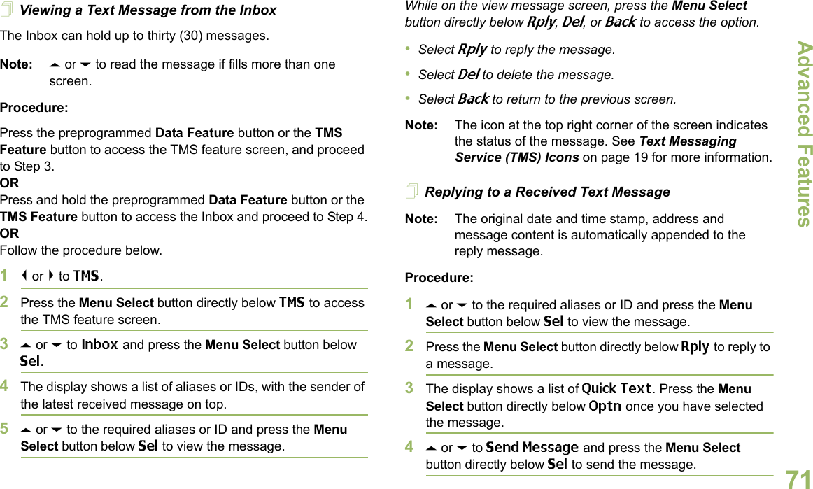 Advanced FeaturesEnglish71Viewing a Text Message from the InboxThe Inbox can hold up to thirty (30) messages. Note: U or D to read the message if fills more than one screen.Procedure:Press the preprogrammed Data Feature button or the TMS Feature button to access the TMS feature screen, and proceed to Step 3.ORPress and hold the preprogrammed Data Feature button or the TMS Feature button to access the Inbox and proceed to Step 4.ORFollow the procedure below.1&lt; or &gt; to TMS.2Press the Menu Select button directly below TMS to access the TMS feature screen.3U or D to Inbox and press the Menu Select button below Sel.4The display shows a list of aliases or IDs, with the sender of the latest received message on top.5U or D to the required aliases or ID and press the Menu Select button below Sel to view the message.While on the view message screen, press the Menu Select button directly below Rply, Del, or Back to access the option.•Select Rply to reply the message.•Select Del to delete the message.•Select Back to return to the previous screen.Note: The icon at the top right corner of the screen indicates the status of the message. See Text Messaging Service (TMS) Icons on page 19 for more information.Replying to a Received Text MessageNote: The original date and time stamp, address and message content is automatically appended to the reply message.Procedure:1U or D to the required aliases or ID and press the Menu Select button below Sel to view the message.2Press the Menu Select button directly below Rply to reply to a message.3The display shows a list of Quick Text. Press the Menu Select button directly below Optn once you have selected the message.4U or D to Send Message and press the Menu Select button directly below Sel to send the message.