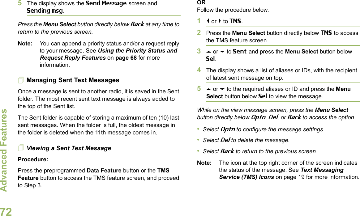 Advanced FeaturesEnglish725The display shows the Send Message screen and Sending msg.Press the Menu Select button directly below Back at any time to return to the previous screen.Note: You can append a priority status and/or a request reply to your message. See Using the Priority Status and Request Reply Features on page 68 for more information.Managing Sent Text MessagesOnce a message is sent to another radio, it is saved in the Sent folder. The most recent sent text message is always added to the top of the Sent list.The Sent folder is capable of storing a maximum of ten (10) last sent messages. When the folder is full, the oldest message in the folder is deleted when the 11th message comes in.Viewing a Sent Text MessageProcedure:Press the preprogrammed Data Feature button or the TMS Feature button to access the TMS feature screen, and proceed to Step 3.ORFollow the procedure below.1&lt; or &gt; to TMS.2Press the Menu Select button directly below TMS to access the TMS feature screen.3U or D to Sent and press the Menu Select button below Sel.4The display shows a list of aliases or IDs, with the recipient of latest sent message on top.5U or D to the required aliases or ID and press the Menu Select button below Sel to view the message.While on the view message screen, press the Menu Select button directly below Optn, Del, or Back to access the option.•Select Optn to configure the message settings.•Select Del to delete the message.•Select Back to return to the previous screen.Note: The icon at the top right corner of the screen indicates the status of the message. See Text Messaging Service (TMS) Icons on page 19 for more information.