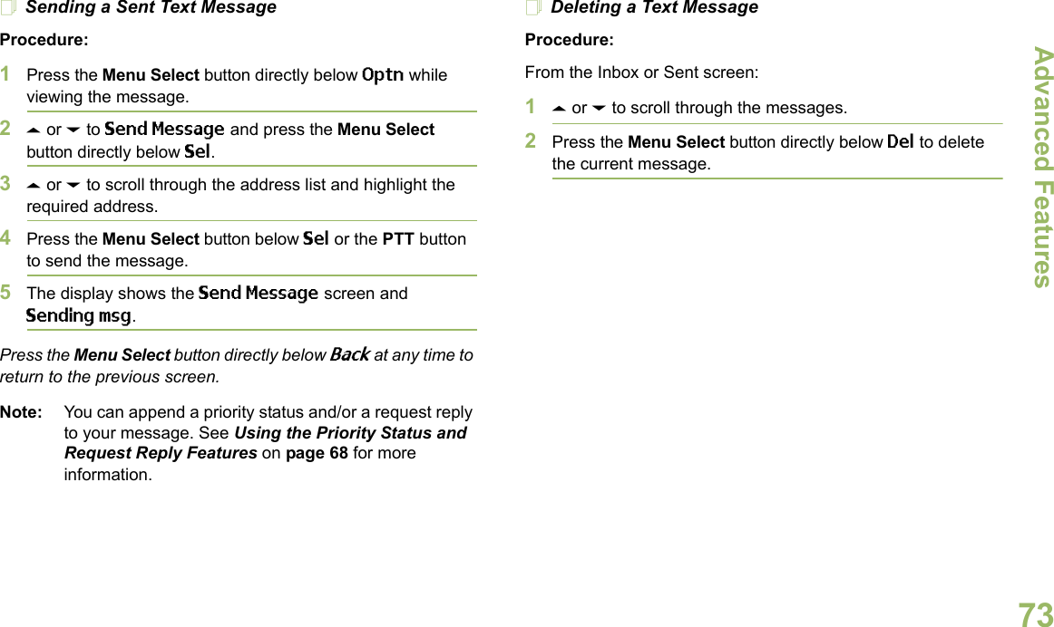 Advanced FeaturesEnglish73Sending a Sent Text MessageProcedure: 1Press the Menu Select button directly below Optn while viewing the message.2U or D to Send Message and press the Menu Select button directly below Sel.3U or D to scroll through the address list and highlight the required address.4Press the Menu Select button below Sel or the PTT button to send the message.5The display shows the Send Message screen and Sending msg.Press the Menu Select button directly below Back at any time to return to the previous screen.Note: You can append a priority status and/or a request reply to your message. See Using the Priority Status and Request Reply Features on page 68 for more information.Deleting a Text MessageProcedure:From the Inbox or Sent screen:1U or D to scroll through the messages.2Press the Menu Select button directly below Del to delete the current message.