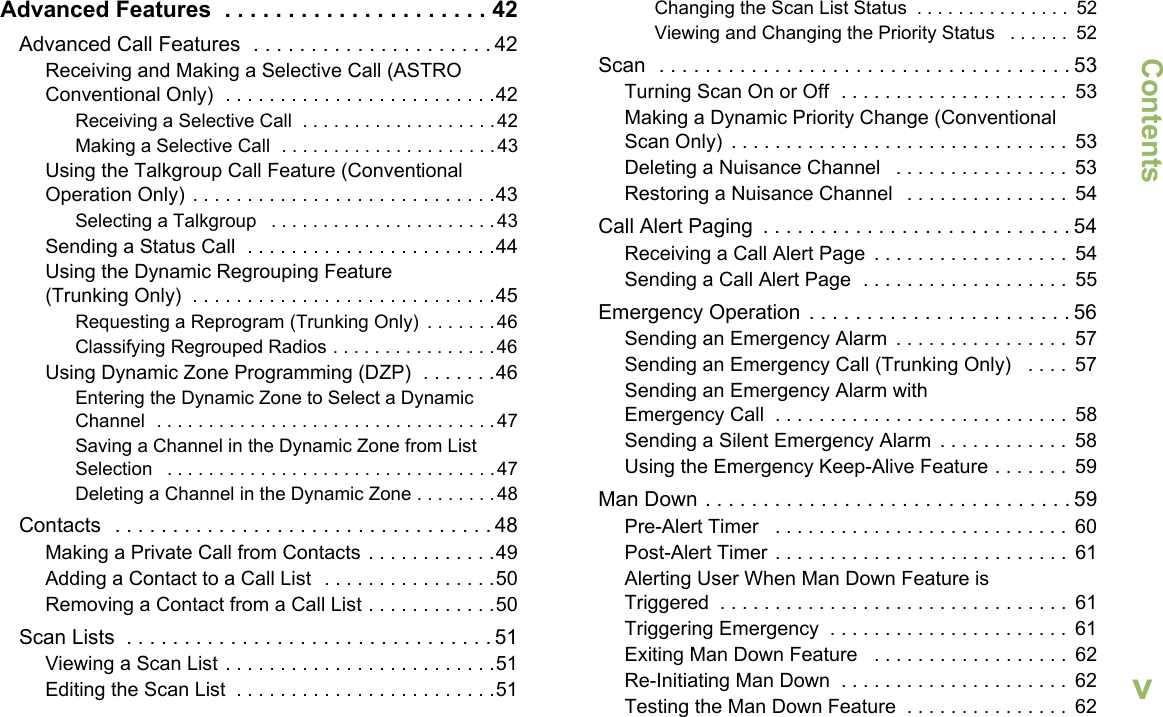 ContentsEnglishvAdvanced Features  . . . . . . . . . . . . . . . . . . . . . 42Advanced Call Features  . . . . . . . . . . . . . . . . . . . . . 42Receiving and Making a Selective Call (ASTRO Conventional Only)  . . . . . . . . . . . . . . . . . . . . . . . . .42Receiving a Selective Call  . . . . . . . . . . . . . . . . . . .42Making a Selective Call  . . . . . . . . . . . . . . . . . . . . .43Using the Talkgroup Call Feature (Conventional Operation Only) . . . . . . . . . . . . . . . . . . . . . . . . . . . .43Selecting a Talkgroup   . . . . . . . . . . . . . . . . . . . . . .43Sending a Status Call  . . . . . . . . . . . . . . . . . . . . . . .44Using the Dynamic Regrouping Feature (Trunking Only)  . . . . . . . . . . . . . . . . . . . . . . . . . . . .45Requesting a Reprogram (Trunking Only)  . . . . . . .46Classifying Regrouped Radios . . . . . . . . . . . . . . . .46Using Dynamic Zone Programming (DZP)  . . . . . . .46Entering the Dynamic Zone to Select a Dynamic Channel  . . . . . . . . . . . . . . . . . . . . . . . . . . . . . . . . .47Saving a Channel in the Dynamic Zone from List Selection   . . . . . . . . . . . . . . . . . . . . . . . . . . . . . . . .47Deleting a Channel in the Dynamic Zone . . . . . . . .48Contacts   . . . . . . . . . . . . . . . . . . . . . . . . . . . . . . . . . 48Making a Private Call from Contacts . . . . . . . . . . . .49Adding a Contact to a Call List  . . . . . . . . . . . . . . . .50Removing a Contact from a Call List . . . . . . . . . . . .50Scan Lists  . . . . . . . . . . . . . . . . . . . . . . . . . . . . . . . . 51Viewing a Scan List . . . . . . . . . . . . . . . . . . . . . . . . .51Editing the Scan List  . . . . . . . . . . . . . . . . . . . . . . . .51Changing the Scan List Status  . . . . . . . . . . . . . . .  52Viewing and Changing the Priority Status   . . . . . .  52Scan  . . . . . . . . . . . . . . . . . . . . . . . . . . . . . . . . . . . . 53Turning Scan On or Off  . . . . . . . . . . . . . . . . . . . . .  53Making a Dynamic Priority Change (Conventional Scan Only)  . . . . . . . . . . . . . . . . . . . . . . . . . . . . . . .  53Deleting a Nuisance Channel   . . . . . . . . . . . . . . . .  53Restoring a Nuisance Channel   . . . . . . . . . . . . . . .  54Call Alert Paging  . . . . . . . . . . . . . . . . . . . . . . . . . . . 54Receiving a Call Alert Page  . . . . . . . . . . . . . . . . . .  54Sending a Call Alert Page  . . . . . . . . . . . . . . . . . . .  55Emergency Operation  . . . . . . . . . . . . . . . . . . . . . . . 56Sending an Emergency Alarm  . . . . . . . . . . . . . . . .  57Sending an Emergency Call (Trunking Only)   . . . .  57Sending an Emergency Alarm with Emergency Call  . . . . . . . . . . . . . . . . . . . . . . . . . . .  58Sending a Silent Emergency Alarm  . . . . . . . . . . . .  58Using the Emergency Keep-Alive Feature . . . . . . .  59Man Down . . . . . . . . . . . . . . . . . . . . . . . . . . . . . . . . 59Pre-Alert Timer   . . . . . . . . . . . . . . . . . . . . . . . . . . .  60Post-Alert Timer . . . . . . . . . . . . . . . . . . . . . . . . . . .  61Alerting User When Man Down Feature is Triggered  . . . . . . . . . . . . . . . . . . . . . . . . . . . . . . . .  61Triggering Emergency  . . . . . . . . . . . . . . . . . . . . . .  61Exiting Man Down Feature   . . . . . . . . . . . . . . . . . .  62Re-Initiating Man Down  . . . . . . . . . . . . . . . . . . . . .  62Testing the Man Down Feature  . . . . . . . . . . . . . . .  62