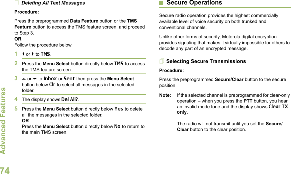 Advanced FeaturesEnglish74Deleting All Text MessagesProcedure:Press the preprogrammed Data Feature button or the TMS Feature button to access the TMS feature screen, and proceed to Step 3.ORFollow the procedure below.1&lt; or &gt; to TMS.2Press the Menu Select button directly below TMS to access the TMS feature screen.3U or D to Inbox or Sent then press the Menu Select button below Clr to select all messages in the selected folder.4The display shows Del All?.5Press the Menu Select button directly below Yes to delete all the messages in the selected folder.ORPress the Menu Select button directly below No to return to the main TMS screen.Secure OperationsSecure radio operation provides the highest commercially available level of voice security on both trunked and conventional channels.Unlike other forms of security, Motorola digital encryption provides signaling that makes it virtually impossible for others to decode any part of an encrypted message.Selecting Secure TransmissionsProcedure:Press the preprogrammed Secure/Clear button to the secure position.Note: If the selected channel is preprogrammed for clear-only operation – when you press the PTT button, you hear an invalid mode tone and the display shows Clear TX only.The radio will not transmit until you set the Secure/Clear button to the clear position.