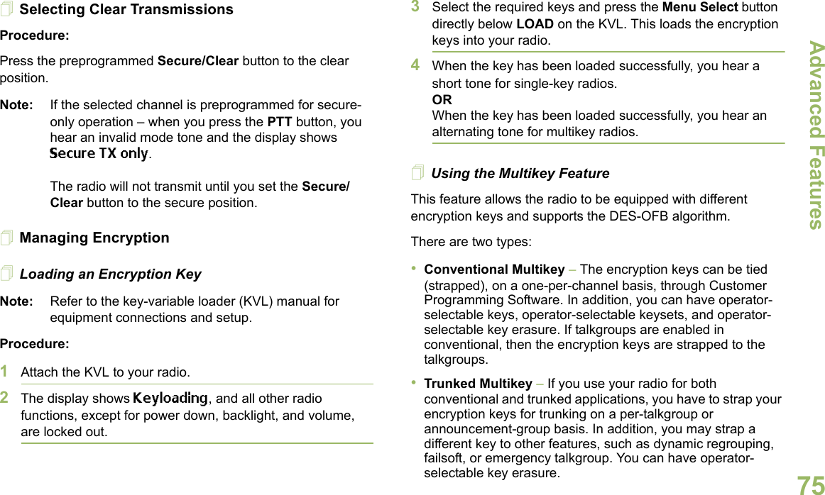 Advanced FeaturesEnglish75Selecting Clear TransmissionsProcedure:Press the preprogrammed Secure/Clear button to the clear position.Note: If the selected channel is preprogrammed for secure-only operation – when you press the PTT button, you hear an invalid mode tone and the display shows Secure TX only.The radio will not transmit until you set the Secure/Clear button to the secure position.Managing EncryptionLoading an Encryption KeyNote: Refer to the key-variable loader (KVL) manual for equipment connections and setup.Procedure:1Attach the KVL to your radio. 2The display shows Keyloading, and all other radio functions, except for power down, backlight, and volume, are locked out.3Select the required keys and press the Menu Select button directly below LOAD on the KVL. This loads the encryption keys into your radio.4When the key has been loaded successfully, you hear a short tone for single-key radios.ORWhen the key has been loaded successfully, you hear an alternating tone for multikey radios.Using the Multikey FeatureThis feature allows the radio to be equipped with different encryption keys and supports the DES-OFB algorithm.There are two types:•Conventional Multikey – The encryption keys can be tied (strapped), on a one-per-channel basis, through Customer Programming Software. In addition, you can have operator-selectable keys, operator-selectable keysets, and operator-selectable key erasure. If talkgroups are enabled in conventional, then the encryption keys are strapped to the talkgroups.•Trunked Multikey – If you use your radio for both conventional and trunked applications, you have to strap your encryption keys for trunking on a per-talkgroup or announcement-group basis. In addition, you may strap a different key to other features, such as dynamic regrouping, failsoft, or emergency talkgroup. You can have operator-selectable key erasure.