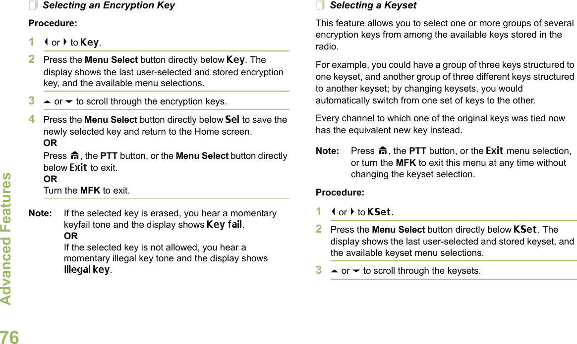 Advanced FeaturesEnglish76Selecting an Encryption KeyProcedure:1&lt; or &gt; to Key.2Press the Menu Select button directly below Key. The display shows the last user-selected and stored encryption key, and the available menu selections.3U or D to scroll through the encryption keys.4Press the Menu Select button directly below Sel to save the newly selected key and return to the Home screen.ORPress H, the PTT button, or the Menu Select button directly below Exit to exit.ORTurn the MFK to exit.Note: If the selected key is erased, you hear a momentary keyfail tone and the display shows Key fail.ORIf the selected key is not allowed, you hear a momentary illegal key tone and the display shows Illegal key.Selecting a KeysetThis feature allows you to select one or more groups of several encryption keys from among the available keys stored in the radio. For example, you could have a group of three keys structured to one keyset, and another group of three different keys structured to another keyset; by changing keysets, you would automatically switch from one set of keys to the other. Every channel to which one of the original keys was tied now has the equivalent new key instead.Note: Press H, the PTT button, or the Exit menu selection, or turn the MFK to exit this menu at any time without changing the keyset selection.Procedure:1&lt; or &gt; to KSet.2Press the Menu Select button directly below KSet. The display shows the last user-selected and stored keyset, and the available keyset menu selections.3U or D to scroll through the keysets.