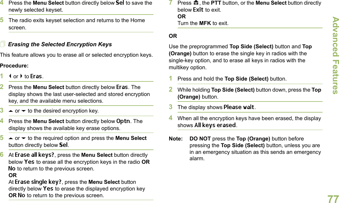 Advanced FeaturesEnglish774Press the Menu Select button directly below Sel to save the newly selected keyset.5The radio exits keyset selection and returns to the Home screen.Erasing the Selected Encryption KeysThis feature allows you to erase all or selected encryption keys.Procedure:1&lt; or &gt; to Eras.2Press the Menu Select button directly below Eras. The display shows the last user-selected and stored encryption key, and the available menu selections.3U or D to the desired encryption key. 4Press the Menu Select button directly below Optn. The display shows the available key erase options.5U or D to the required option and press the Menu Select button directly below Sel.6At Erase all keys?, press the Menu Select button directly below Yes to erase all the encryption keys in the radio OR No to return to the previous screen.ORAt Erase single key?, press the Menu Select button directly below Yes to erase the displayed encryption key OR No to return to the previous screen.7Press H, the PTT button, or the Menu Select button directly below Exit to exit.ORTurn the MFK to exit.ORUse the preprogrammed Top Side (Select) button and Top (Orange) button to erase the single key in radios with the single-key option, and to erase all keys in radios with the multikey option.1Press and hold the Top Side (Select) button.2While holding Top Side (Select) button down, press the Top (Orange) button.3The display shows Please wait.4When all the encryption keys have been erased, the display shows All keys erased.Note: DO NOT press the Top (Orange) button before pressing the Top Side (Select) button, unless you are in an emergency situation as this sends an emergency alarm.