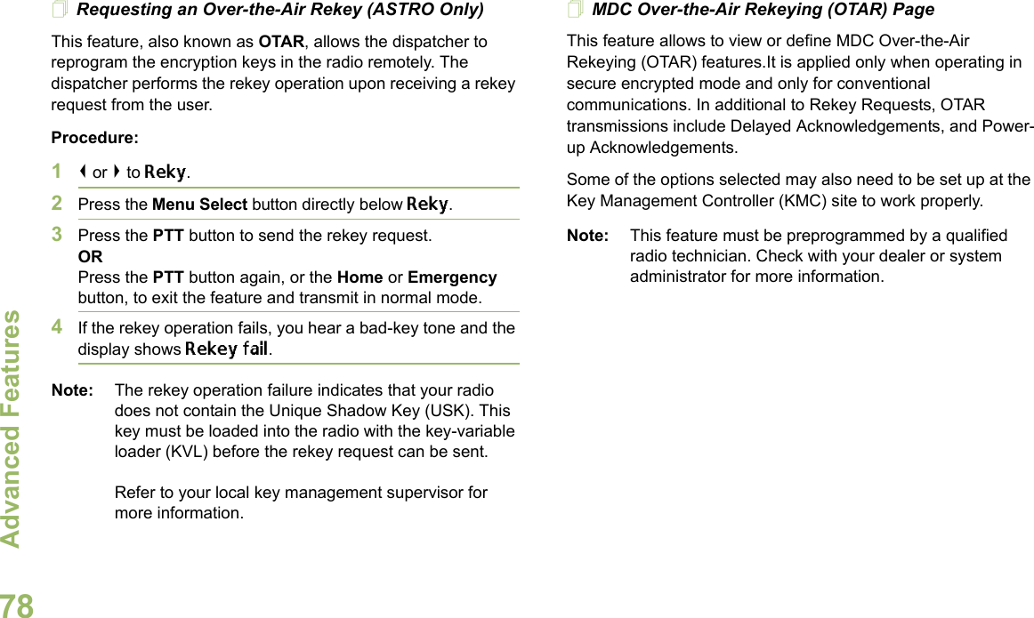 Advanced FeaturesEnglish78Requesting an Over-the-Air Rekey (ASTRO Only)This feature, also known as OTAR, allows the dispatcher to reprogram the encryption keys in the radio remotely. The dispatcher performs the rekey operation upon receiving a rekey request from the user.Procedure:1&lt; or &gt; to Reky.2Press the Menu Select button directly below Reky. 3Press the PTT button to send the rekey request.ORPress the PTT button again, or the Home or Emergency button, to exit the feature and transmit in normal mode.4If the rekey operation fails, you hear a bad-key tone and the display shows Rekey fail.Note: The rekey operation failure indicates that your radio does not contain the Unique Shadow Key (USK). This key must be loaded into the radio with the key-variable loader (KVL) before the rekey request can be sent.Refer to your local key management supervisor for more information.MDC Over-the-Air Rekeying (OTAR) PageThis feature allows to view or define MDC Over-the-Air Rekeying (OTAR) features.It is applied only when operating in secure encrypted mode and only for conventional communications. In additional to Rekey Requests, OTAR transmissions include Delayed Acknowledgements, and Power-up Acknowledgements. Some of the options selected may also need to be set up at the Key Management Controller (KMC) site to work properly.Note: This feature must be preprogrammed by a qualified radio technician. Check with your dealer or system administrator for more information.