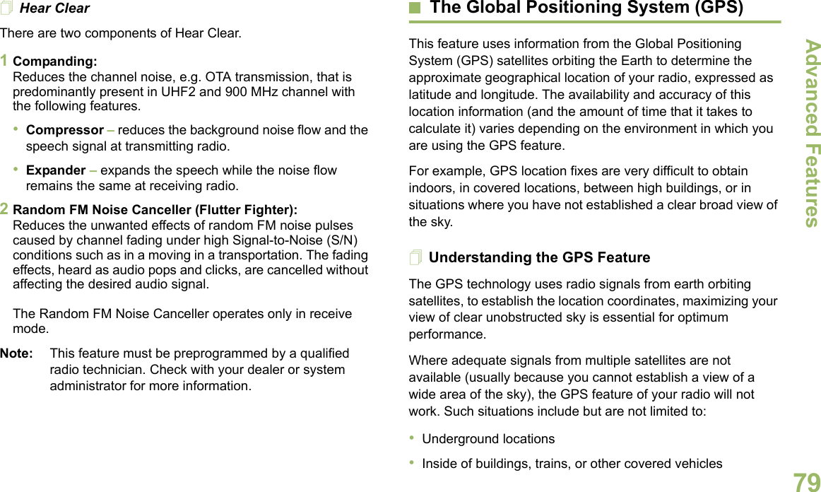 Advanced FeaturesEnglish79Hear ClearThere are two components of Hear Clear. 1Companding:Reduces the channel noise, e.g. OTA transmission, that is predominantly present in UHF2 and 900 MHz channel with the following features.•Compressor – reduces the background noise flow and the speech signal at transmitting radio.•Expander – expands the speech while the noise flow remains the same at receiving radio.2Random FM Noise Canceller (Flutter Fighter):Reduces the unwanted effects of random FM noise pulses caused by channel fading under high Signal-to-Noise (S/N) conditions such as in a moving in a transportation. The fading effects, heard as audio pops and clicks, are cancelled without affecting the desired audio signal. The Random FM Noise Canceller operates only in receive mode.Note: This feature must be preprogrammed by a qualified radio technician. Check with your dealer or system administrator for more information.The Global Positioning System (GPS)This feature uses information from the Global Positioning System (GPS) satellites orbiting the Earth to determine the approximate geographical location of your radio, expressed as latitude and longitude. The availability and accuracy of this location information (and the amount of time that it takes to calculate it) varies depending on the environment in which you are using the GPS feature.For example, GPS location fixes are very difficult to obtain indoors, in covered locations, between high buildings, or in situations where you have not established a clear broad view of the sky.Understanding the GPS FeatureThe GPS technology uses radio signals from earth orbiting satellites, to establish the location coordinates, maximizing your view of clear unobstructed sky is essential for optimum performance. Where adequate signals from multiple satellites are not available (usually because you cannot establish a view of a wide area of the sky), the GPS feature of your radio will not work. Such situations include but are not limited to:•Underground locations•Inside of buildings, trains, or other covered vehicles