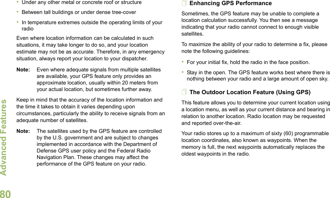 Advanced FeaturesEnglish80•Under any other metal or concrete roof or structure•Between tall buildings or under dense tree-cover•In temperature extremes outside the operating limits of your radioEven where location information can be calculated in such situations, it may take longer to do so, and your location estimate may not be as accurate. Therefore, in any emergency situation, always report your location to your dispatcher.Note: Even where adequate signals from multiple satellites are available, your GPS feature only provides an approximate location, usually within 20 meters from your actual location, but sometimes further away.Keep in mind that the accuracy of the location information and the time it takes to obtain it varies depending upon circumstances, particularly the ability to receive signals from an adequate number of satellites.Note: The satellites used by the GPS feature are controlled by the U.S. government and are subject to changes implemented in accordance with the Department of Defense GPS user policy and the Federal Radio Navigation Plan. These changes may affect the performance of the GPS feature on your radio.Enhancing GPS PerformanceSometimes, the GPS feature may be unable to complete a location calculation successfully. You then see a message indicating that your radio cannot connect to enough visible satellites.To maximize the ability of your radio to determine a fix, please note the following guidelines:•For your initial fix, hold the radio in the face position.•Stay in the open. The GPS feature works best where there is nothing between your radio and a large amount of open sky.The Outdoor Location Feature (Using GPS)This feature allows you to determine your current location using a location menu, as well as your current distance and bearing in relation to another location. Radio location may be requested and reported over-the-air.Your radio stores up to a maximum of sixty (60) programmable location coordinates, also known as waypoints. When the memory is full, the next waypoints automatically replaces the oldest waypoints in the radio.