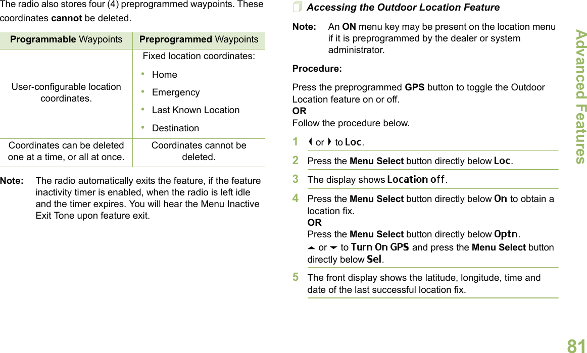 Advanced FeaturesEnglish81The radio also stores four (4) preprogrammed waypoints. These coordinates cannot be deleted.Note: The radio automatically exits the feature, if the feature inactivity timer is enabled, when the radio is left idle and the timer expires. You will hear the Menu Inactive Exit Tone upon feature exit.Accessing the Outdoor Location FeatureNote: An ON menu key may be present on the location menu if it is preprogrammed by the dealer or system administrator.Procedure:Press the preprogrammed GPS button to toggle the Outdoor Location feature on or off.ORFollow the procedure below.1&lt; or &gt; to Loc.2Press the Menu Select button directly below Loc.3The display shows Location off.4Press the Menu Select button directly below On to obtain a location fix.ORPress the Menu Select button directly below Optn.U or D to Turn On GPS and press the Menu Select button directly below Sel.5The front display shows the latitude, longitude, time and date of the last successful location fix.Programmable Waypoints Preprogrammed WaypointsUser-configurable location coordinates.Fixed location coordinates:•Home•Emergency•Last Known Location•DestinationCoordinates can be deleted one at a time, or all at once.Coordinates cannot be deleted.