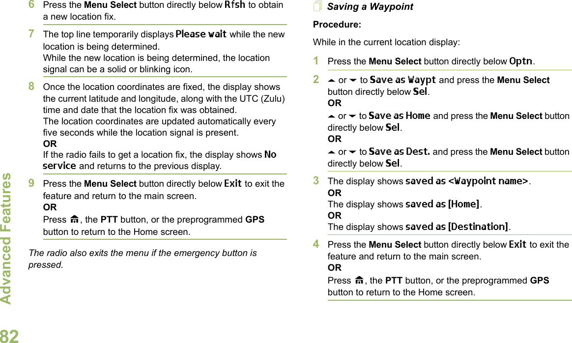 Advanced FeaturesEnglish826Press the Menu Select button directly below Rfsh to obtain a new location fix.7The top line temporarily displays Please wait while the new location is being determined.While the new location is being determined, the location signal can be a solid or blinking icon.8Once the location coordinates are fixed, the display shows the current latitude and longitude, along with the UTC (Zulu) time and date that the location fix was obtained.The location coordinates are updated automatically every five seconds while the location signal is present.ORIf the radio fails to get a location fix, the display shows No service and returns to the previous display.9Press the Menu Select button directly below Exit to exit the feature and return to the main screen.ORPress H, the PTT button, or the preprogrammed GPS button to return to the Home screen.The radio also exits the menu if the emergency button is pressed. Saving a WaypointProcedure:While in the current location display:1Press the Menu Select button directly below Optn.2U or D to Save as Waypt and press the Menu Select button directly below Sel.ORU or D to Save as Home and press the Menu Select button directly below Sel.ORU or D to Save as Dest. and press the Menu Select button directly below Sel.3The display shows saved as &lt;Waypoint name&gt;.ORThe display shows saved as {Home}.ORThe display shows saved as {Destination}.4Press the Menu Select button directly below Exit to exit the feature and return to the main screen.ORPress H, the PTT button, or the preprogrammed GPS button to return to the Home screen.