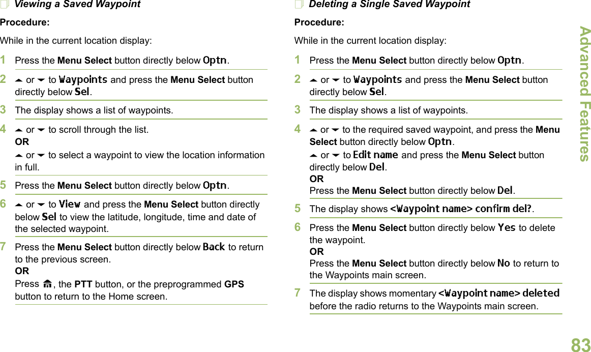 Advanced FeaturesEnglish83Viewing a Saved WaypointProcedure:While in the current location display:1Press the Menu Select button directly below Optn.2U or D to Waypoints and press the Menu Select button directly below Sel.3The display shows a list of waypoints.4U or D to scroll through the list.ORU or D to select a waypoint to view the location information in full.5Press the Menu Select button directly below Optn.6U or D to View and press the Menu Select button directly below Sel to view the latitude, longitude, time and date of the selected waypoint.7Press the Menu Select button directly below Back to return to the previous screen.ORPress H, the PTT button, or the preprogrammed GPS button to return to the Home screen.Deleting a Single Saved WaypointProcedure:While in the current location display:1Press the Menu Select button directly below Optn.2U or D to Waypoints and press the Menu Select button directly below Sel.3The display shows a list of waypoints.4U or D to the required saved waypoint, and press the Menu Select button directly below Optn.U or D to Edit name and press the Menu Select button directly below Del.ORPress the Menu Select button directly below Del.5The display shows &lt;Waypoint name&gt; confirm del?.6Press the Menu Select button directly below Yes to delete the waypoint.ORPress the Menu Select button directly below No to return to the Waypoints main screen.7The display shows momentary &lt;Waypoint name&gt; deleted before the radio returns to the Waypoints main screen.