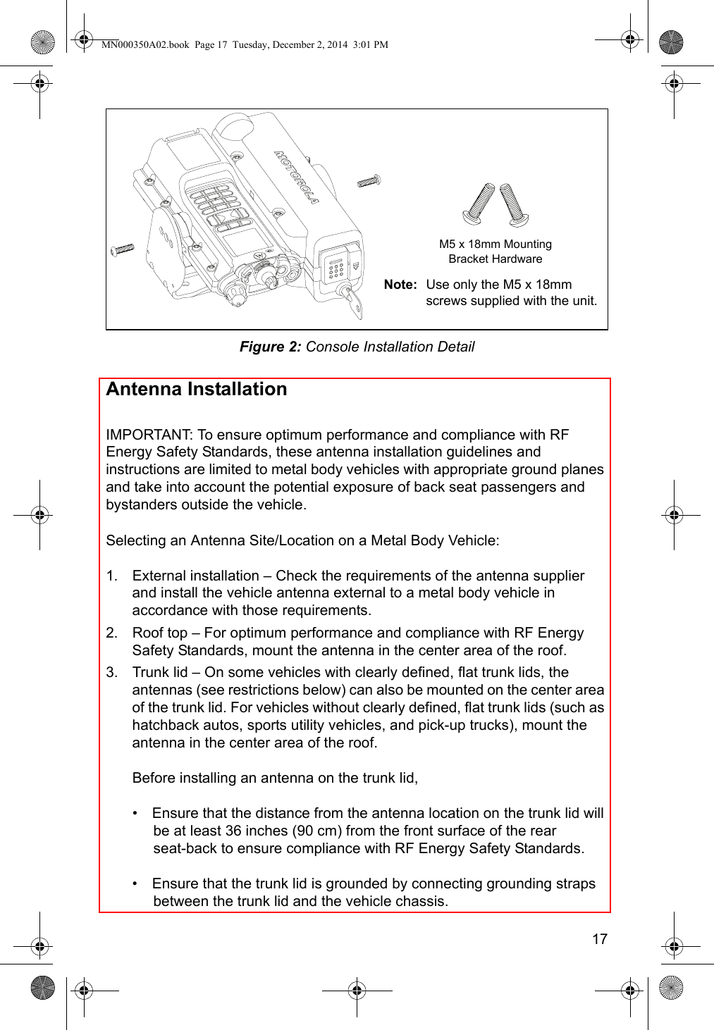 17Figure 2: Console Installation DetailAntenna InstallationIMPORTANT: To ensure optimum performance and compliance with RF Energy Safety Standards, these antenna installation guidelines and instructions are limited to metal body vehicles with appropriate ground planes and take into account the potential exposure of back seat passengers and bystanders outside the vehicle.Selecting an Antenna Site/Location on a Metal Body Vehicle:1. External installation – Check the requirements of the antenna supplier and install the vehicle antenna external to a metal body vehicle in accordance with those requirements.2. Roof top – For optimum performance and compliance with RF Energy Safety Standards, mount the antenna in the center area of the roof.3. Trunk lid – On some vehicles with clearly defined, flat trunk lids, the antennas (see restrictions below) can also be mounted on the center area of the trunk lid. For vehicles without clearly defined, flat trunk lids (such as hatchback autos, sports utility vehicles, and pick-up trucks), mount the antenna in the center area of the roof.Before installing an antenna on the trunk lid,•  Ensure that the distance from the antenna location on the trunk lid will be at least 36 inches (90 cm) from the front surface of the rear  seat-back to ensure compliance with RF Energy Safety Standards.•  Ensure that the trunk lid is grounded by connecting grounding straps between the trunk lid and the vehicle chassis.Note: Use only the M5 x 18mm screws supplied with the unit.M5 x 18mm MountingBracket HardwareMN000350A02.book  Page 17  Tuesday, December 2, 2014  3:01 PM