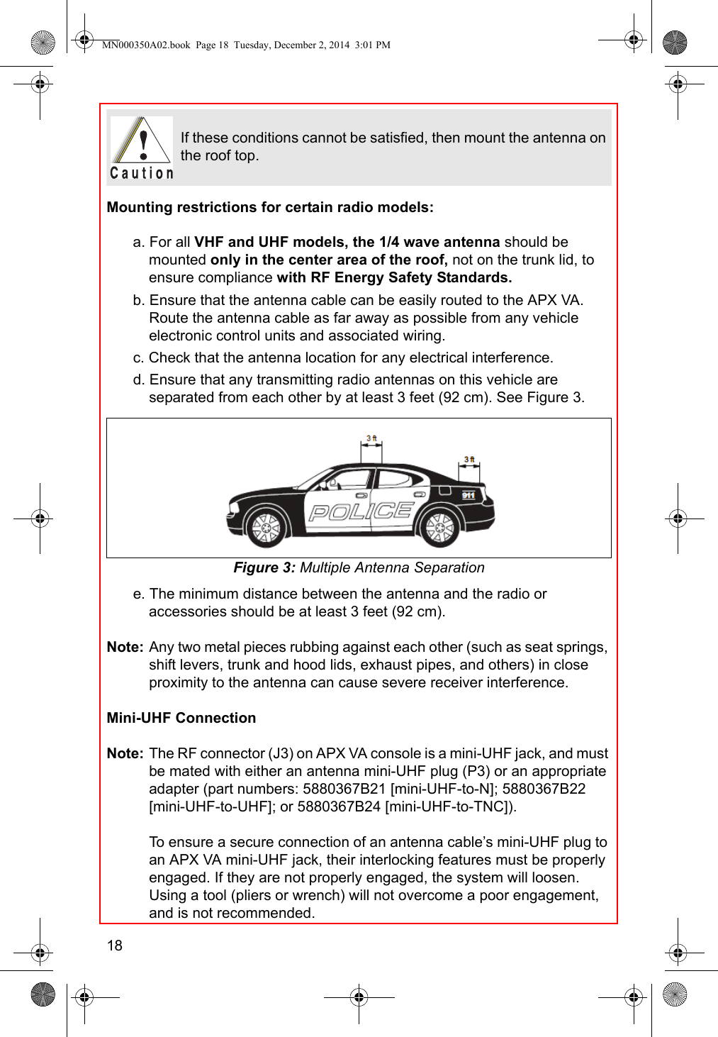 18Mounting restrictions for certain radio models:a. For all VHF and UHF models, the 1/4 wave antenna should be mounted only in the center area of the roof, not on the trunk lid, to ensure compliance with RF Energy Safety Standards.b. Ensure that the antenna cable can be easily routed to the APX VA. Route the antenna cable as far away as possible from any vehicle electronic control units and associated wiring.c. Check that the antenna location for any electrical interference.d. Ensure that any transmitting radio antennas on this vehicle are separated from each other by at least 3 feet (92 cm). See Figure 3.Figure 3: Multiple Antenna Separatione. The minimum distance between the antenna and the radio or accessories should be at least 3 feet (92 cm).Note: Any two metal pieces rubbing against each other (such as seat springs, shift levers, trunk and hood lids, exhaust pipes, and others) in close proximity to the antenna can cause severe receiver interference.Mini-UHF ConnectionNote: The RF connector (J3) on APX VA console is a mini-UHF jack, and must be mated with either an antenna mini-UHF plug (P3) or an appropriate adapter (part numbers: 5880367B21 [mini-UHF-to-N]; 5880367B22 [mini-UHF-to-UHF]; or 5880367B24 [mini-UHF-to-TNC]).To ensure a secure connection of an antenna cable’s mini-UHF plug to an APX VA mini-UHF jack, their interlocking features must be properly engaged. If they are not properly engaged, the system will loosen. Using a tool (pliers or wrench) will not overcome a poor engagement, and is not recommended.If these conditions cannot be satisfied, then mount the antenna on the roof top.MN000350A02.book  Page 18  Tuesday, December 2, 2014  3:01 PM