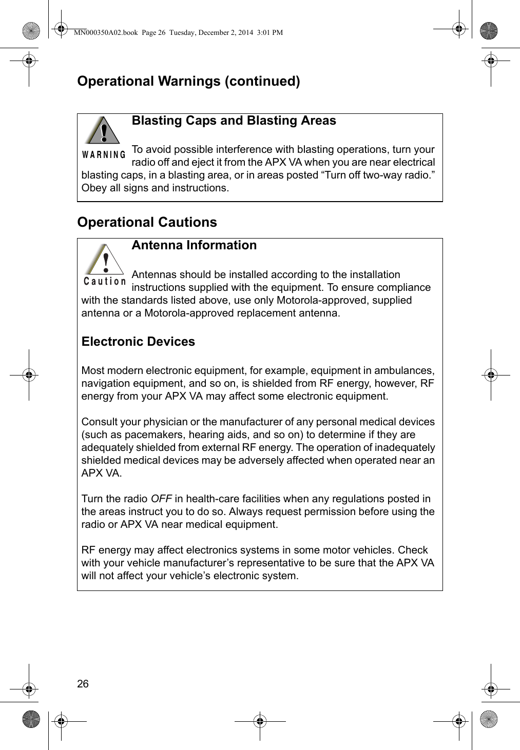 26Operational Warnings (continued)Operational CautionsBlasting Caps and Blasting AreasTo avoid possible interference with blasting operations, turn your radio off and eject it from the APX VA when you are near electrical blasting caps, in a blasting area, or in areas posted “Turn off two-way radio.” Obey all signs and instructions.!W A R N I N G!Antenna InformationAntennas should be installed according to the installation instructions supplied with the equipment. To ensure compliance with the standards listed above, use only Motorola-approved, supplied antenna or a Motorola-approved replacement antenna.Electronic DevicesMost modern electronic equipment, for example, equipment in ambulances, navigation equipment, and so on, is shielded from RF energy, however, RF energy from your APX VA may affect some electronic equipment.Consult your physician or the manufacturer of any personal medical devices (such as pacemakers, hearing aids, and so on) to determine if they are adequately shielded from external RF energy. The operation of inadequately shielded medical devices may be adversely affected when operated near an APX VA.Turn the radio OFF in health-care facilities when any regulations posted in the areas instruct you to do so. Always request permission before using the radio or APX VA near medical equipment.RF energy may affect electronics systems in some motor vehicles. Check with your vehicle manufacturer’s representative to be sure that the APX VA will not affect your vehicle’s electronic system.MN000350A02.book  Page 26  Tuesday, December 2, 2014  3:01 PM