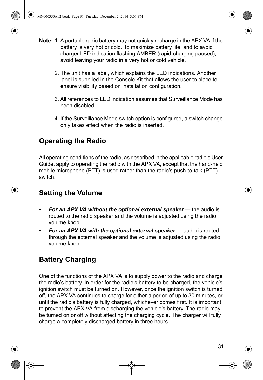 31Note: 1. A portable radio battery may not quickly recharge in the APX VA if the battery is very hot or cold. To maximize battery life, and to avoid charger LED indication flashing AMBER (rapid-charging paused), avoid leaving your radio in a very hot or cold vehicle.2. The unit has a label, which explains the LED indications. Another label is supplied in the Console Kit that allows the user to place to ensure visibility based on installation configuration.3. All references to LED indication assumes that Surveillance Mode has been disabled.4. If the Surveillance Mode switch option is configured, a switch change only takes effect when the radio is inserted. Operating the RadioAll operating conditions of the radio, as described in the applicable radio’s User Guide, apply to operating the radio with the APX VA, except that the hand-held mobile microphone (PTT) is used rather than the radio’s push-to-talk (PTT) switch.Setting the Volume•For an APX VA without the optional external speaker — the audio is routed to the radio speaker and the volume is adjusted using the radio volume knob. •For an APX VA with the optional external speaker — audio is routed through the external speaker and the volume is adjusted using the radio volume knob.Battery ChargingOne of the functions of the APX VA is to supply power to the radio and charge the radio’s battery. In order for the radio’s battery to be charged, the vehicle’s ignition switch must be turned on. However, once the ignition switch is turned off, the APX VA continues to charge for either a period of up to 30 minutes, or until the radio’s battery is fully charged, whichever comes first. It is important to prevent the APX VA from discharging the vehicle’s battery. The radio may be turned on or off without affecting the charging cycle. The charger will fully charge a completely discharged battery in three hours.MN000350A02.book  Page 31  Tuesday, December 2, 2014  3:01 PM