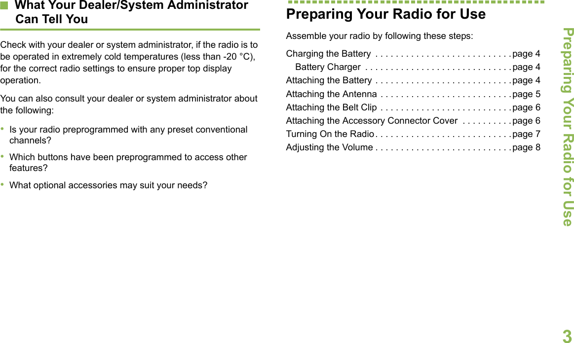 Preparing Your Radio for UseEnglish3What Your Dealer/System AdministratorCan Tell YouCheck with your dealer or system administrator, if the radio is to be operated in extremely cold temperatures (less than -20 °C), for the correct radio settings to ensure proper top display operation.You can also consult your dealer or system administrator about the following:•Is your radio preprogrammed with any preset conventional channels?•Which buttons have been preprogrammed to access other features? •What optional accessories may suit your needs?Preparing Your Radio for UseAssemble your radio by following these steps:Charging the Battery  . . . . . . . . . . . . . . . . . . . . . . . . . . .page 4Battery Charger  . . . . . . . . . . . . . . . . . . . . . . . . . . . . .page 4Attaching the Battery . . . . . . . . . . . . . . . . . . . . . . . . . . .page 4Attaching the Antenna . . . . . . . . . . . . . . . . . . . . . . . . . .page 5Attaching the Belt Clip . . . . . . . . . . . . . . . . . . . . . . . . . .page 6Attaching the Accessory Connector Cover  . . . . . . . . . .page 6Turning On the Radio. . . . . . . . . . . . . . . . . . . . . . . . . . .page 7Adjusting the Volume . . . . . . . . . . . . . . . . . . . . . . . . . . .page 8