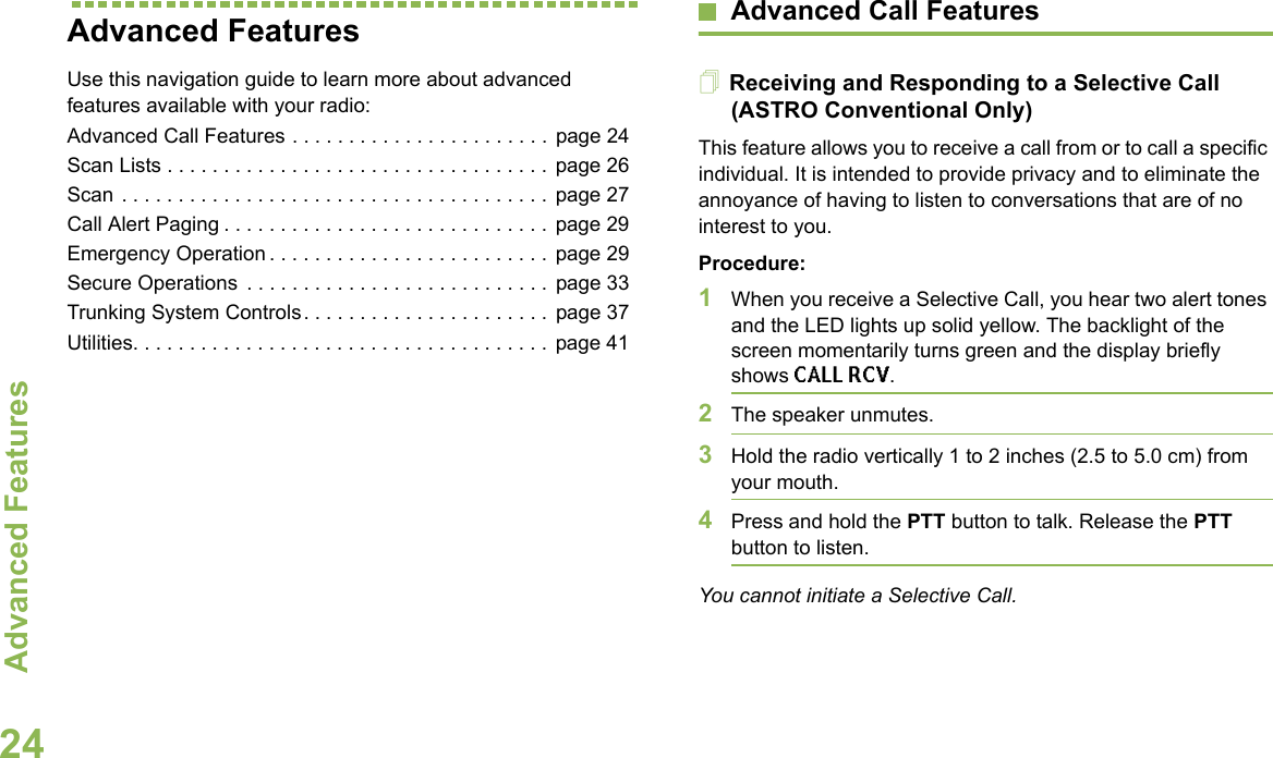 Advanced FeaturesEnglish24Advanced FeaturesUse this navigation guide to learn more about advanced features available with your radio:Advanced Call Features . . . . . . . . . . . . . . . . . . . . . . . page 24Scan Lists . . . . . . . . . . . . . . . . . . . . . . . . . . . . . . . . . . page 26Scan . . . . . . . . . . . . . . . . . . . . . . . . . . . . . . . . . . . . . .  page 27Call Alert Paging . . . . . . . . . . . . . . . . . . . . . . . . . . . . .  page 29Emergency Operation . . . . . . . . . . . . . . . . . . . . . . . . .  page 29Secure Operations  . . . . . . . . . . . . . . . . . . . . . . . . . . .  page 33Trunking System Controls. . . . . . . . . . . . . . . . . . . . . .  page 37Utilities. . . . . . . . . . . . . . . . . . . . . . . . . . . . . . . . . . . . . page 41Advanced Call FeaturesReceiving and Responding to a Selective Call (ASTRO Conventional Only)This feature allows you to receive a call from or to call a specific individual. It is intended to provide privacy and to eliminate the annoyance of having to listen to conversations that are of no interest to you.Procedure:1When you receive a Selective Call, you hear two alert tones and the LED lights up solid yellow. The backlight of the screen momentarily turns green and the display briefly shows CALL RCV.2The speaker unmutes.3Hold the radio vertically 1 to 2 inches (2.5 to 5.0 cm) from your mouth.4Press and hold the PTT button to talk. Release the PTT button to listen.You cannot initiate a Selective Call.