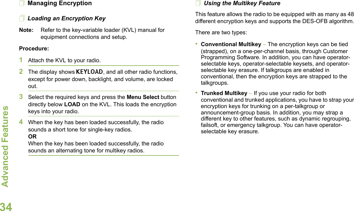 Advanced FeaturesEnglish34Managing EncryptionLoading an Encryption KeyNote: Refer to the key-variable loader (KVL) manual for equipment connections and setup.Procedure:1Attach the KVL to your radio. 2The display shows KEYLOAD, and all other radio functions, except for power down, backlight, and volume, are locked out.3Select the required keys and press the Menu Select button directly below LOAD on the KVL. This loads the encryption keys into your radio.4When the key has been loaded successfully, the radio sounds a short tone for single-key radios.ORWhen the key has been loaded successfully, the radio sounds an alternating tone for multikey radios.Using the Multikey FeatureThis feature allows the radio to be equipped with as many as 48 different encryption keys and supports the DES-OFB algorithm.There are two types:•Conventional Multikey – The encryption keys can be tied (strapped), on a one-per-channel basis, through Customer Programming Software. In addition, you can have operator-selectable keys, operator-selectable keysets, and operator-selectable key erasure. If talkgroups are enabled in conventional, then the encryption keys are strapped to the talkgroups.•Trunked Multikey – If you use your radio for both conventional and trunked applications, you have to strap your encryption keys for trunking on a per-talkgroup or announcement-group basis. In addition, you may strap a different key to other features, such as dynamic regrouping, failsoft, or emergency talkgroup. You can have operator-selectable key erasure.