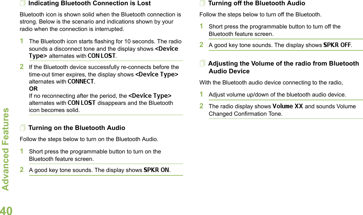 Advanced FeaturesEnglish40Indicating Bluetooth Connection is LostBluetooth icon is shown solid when the Bluetooth connection is strong. Below is the scenario and indications shown by your radio when the connection is interrupted.1The Bluetooth icon starts flashing for 10 seconds. The radio sounds a disconnect tone and the display shows &lt;Device Type&gt; alternates with CON LOST.2If the Bluetooth device successfully re-connects before the time-out timer expires, the display shows &lt;Device Type&gt; alternates with CONNECT. ORIf no reconnecting after the period, the &lt;Device Type&gt; alternates with CON LOST disappears and the Bluetooth icon becomes solid.Turning on the Bluetooth AudioFollow the steps below to turn on the Bluetooth Audio.1Short press the programmable button to turn on the Bluetooth feature screen. 2A good key tone sounds. The display shows SPKR ON.Turning off the Bluetooth AudioFollow the steps below to turn off the Bluetooth.1Short press the programmable button to turn off the Bluetooth feature screen.2A good key tone sounds. The display shows SPKR OFF.Adjusting the Volume of the radio from Bluetooth Audio DeviceWith the Bluetooth audio device connecting to the radio,1Adjust volume up/down of the bluetooth audio device.2The radio display shows Volume XX and sounds Volume Changed Confirmation Tone.