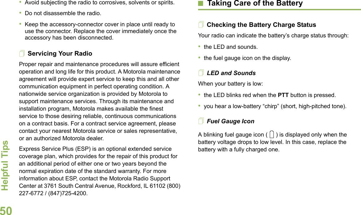 Helpful TipsEnglish50•Avoid subjecting the radio to corrosives, solvents or spirits.•Do not disassemble the radio.•Keep the accessory-connector cover in place until ready to use the connector. Replace the cover immediately once the accessory has been disconnected.Servicing Your RadioProper repair and maintenance procedures will assure efficient operation and long life for this product. A Motorola maintenance agreement will provide expert service to keep this and all other communication equipment in perfect operating condition. A nationwide service organization is provided by Motorola to support maintenance services. Through its maintenance and installation program, Motorola makes available the finest service to those desiring reliable, continuous communications on a contract basis. For a contract service agreement, please contact your nearest Motorola service or sales representative, or an authorized Motorola dealer.Express Service Plus (ESP) is an optional extended service coverage plan, which provides for the repair of this product for an additional period of either one or two years beyond the normal expiration date of the standard warranty. For more information about ESP, contact the Motorola Radio Support Center at 3761 South Central Avenue, Rockford, IL 61102 (800) 227-6772 / (847)725-4200.Taking Care of the BatteryChecking the Battery Charge StatusYour radio can indicate the battery’s charge status through:•the LED and sounds.•the fuel gauge icon on the display.LED and SoundsWhen your battery is low:•the LED blinks red when the PTT button is pressed.•you hear a low-battery “chirp” (short, high-pitched tone).Fuel Gauge IconA blinking fuel gauge icon ( ) is displayed only when the battery voltage drops to low level. In this case, replace the battery with a fully charged one.0