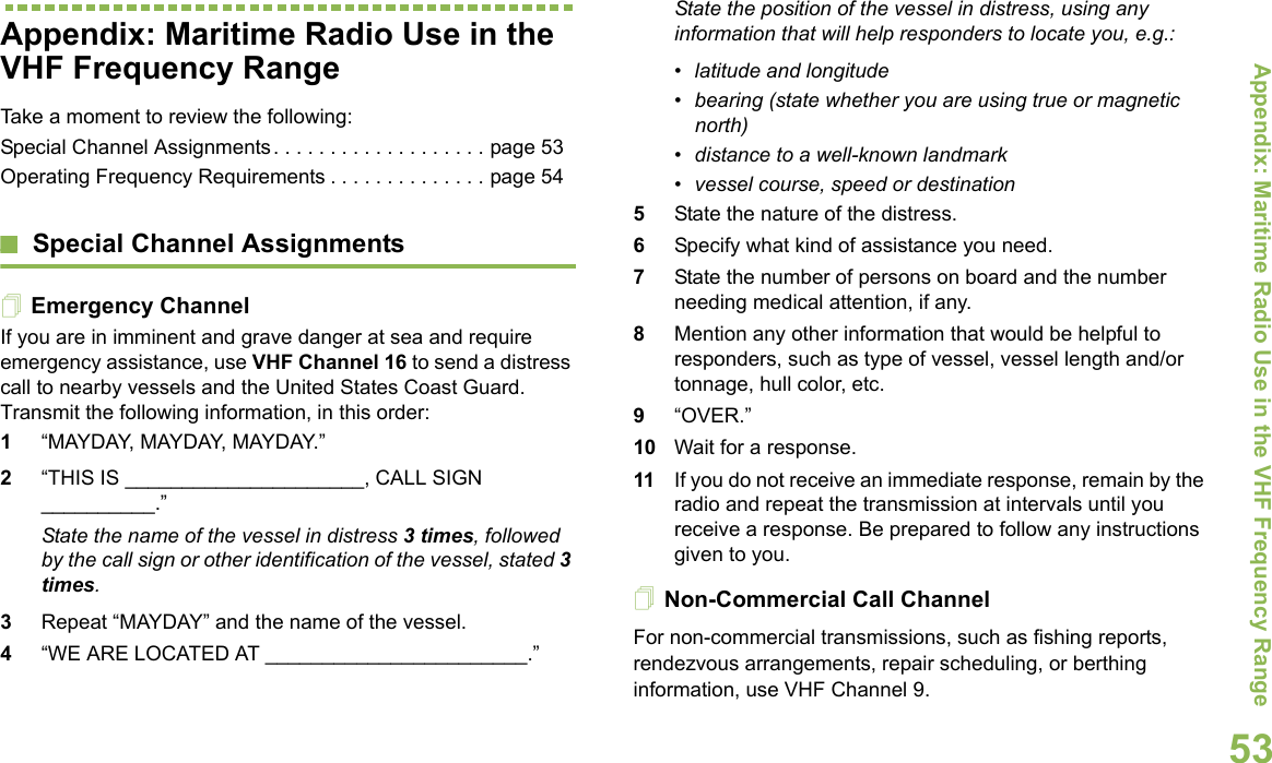 Appendix: Maritime Radio Use in the VHF Frequency RangeEnglish53Appendix: Maritime Radio Use in the VHF Frequency RangeTake a moment to review the following:Special Channel Assignments. . . . . . . . . . . . . . . . . . . page 53Operating Frequency Requirements . . . . . . . . . . . . . . page 54Special Channel AssignmentsEmergency ChannelIf you are in imminent and grave danger at sea and require emergency assistance, use VHF Channel 16 to send a distress call to nearby vessels and the United States Coast Guard. Transmit the following information, in this order:1“MAYDAY, MAYDAY, MAYDAY.” 2“THIS IS _____________________, CALL SIGN __________.”State the name of the vessel in distress 3 times, followed by the call sign or other identification of the vessel, stated 3 times.3Repeat “MAYDAY” and the name of the vessel. 4“WE ARE LOCATED AT _______________________.”State the position of the vessel in distress, using any information that will help responders to locate you, e.g.: • latitude and longitude • bearing (state whether you are using true or magnetic north) • distance to a well-known landmark• vessel course, speed or destination5State the nature of the distress. 6Specify what kind of assistance you need. 7State the number of persons on board and the number needing medical attention, if any.8Mention any other information that would be helpful to responders, such as type of vessel, vessel length and/or tonnage, hull color, etc.9“OVER.”10 Wait for a response. 11 If you do not receive an immediate response, remain by the radio and repeat the transmission at intervals until you receive a response. Be prepared to follow any instructions given to you.Non-Commercial Call ChannelFor non-commercial transmissions, such as fishing reports, rendezvous arrangements, repair scheduling, or berthing information, use VHF Channel 9.
