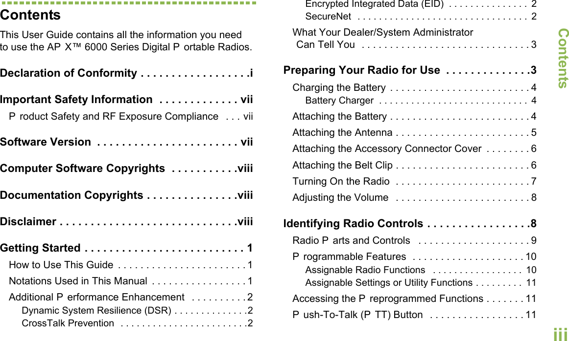 ContentsEnglishiiiContentsThis User Guide contains all the information you need to use the AP X™ 6000 Series Digital P ortable Radios.Declaration of Conformity . . . . . . . . . . . . . . . . . .iImportant Safety Information  . . . . . . . . . . . . . viiP roduct Safety and RF Exposure Compliance  . . . viiSoftware Version  . . . . . . . . . . . . . . . . . . . . . . . viiComputer Software Copyrights  . . . . . . . . . . .viiiDocumentation Copyrights . . . . . . . . . . . . . . .viiiDisclaimer . . . . . . . . . . . . . . . . . . . . . . . . . . . . .viiiGetting Started . . . . . . . . . . . . . . . . . . . . . . . . . . 1How to Use This Guide  . . . . . . . . . . . . . . . . . . . . . . . 1Notations Used in This Manual  . . . . . . . . . . . . . . . . . 1Additional P erformance Enhancement   . . . . . . . . . . 2Dynamic System Resilience (DSR) . . . . . . . . . . . . . .2CrossTalk Prevention  . . . . . . . . . . . . . . . . . . . . . . . .2Encrypted Integrated Data (EID)  . . . . . . . . . . . . . . .  2SecureNet  . . . . . . . . . . . . . . . . . . . . . . . . . . . . . . . .  2What Your Dealer/System AdministratorCan Tell You  . . . . . . . . . . . . . . . . . . . . . . . . . . . . . . 3Preparing Your Radio for Use  . . . . . . . . . . . . . .3Charging the Battery . . . . . . . . . . . . . . . . . . . . . . . . . 4Battery Charger  . . . . . . . . . . . . . . . . . . . . . . . . . . . .  4Attaching the Battery . . . . . . . . . . . . . . . . . . . . . . . . . 4Attaching the Antenna . . . . . . . . . . . . . . . . . . . . . . . . 5Attaching the Accessory Connector Cover  . . . . . . . . 6Attaching the Belt Clip . . . . . . . . . . . . . . . . . . . . . . . . 6Turning On the Radio  . . . . . . . . . . . . . . . . . . . . . . . . 7Adjusting the Volume   . . . . . . . . . . . . . . . . . . . . . . . . 8Identifying Radio Controls . . . . . . . . . . . . . . . . .8Radio P arts and Controls   . . . . . . . . . . . . . . . . . . . . 9P rogrammable Features  . . . . . . . . . . . . . . . . . . . . 10Assignable Radio Functions   . . . . . . . . . . . . . . . . .  10Assignable Settings or Utility Functions . . . . . . . . .  11Accessing the P reprogrammed Functions . . . . . . . 11P ush-To-Talk (P TT) Button  . . . . . . . . . . . . . . . . . 11