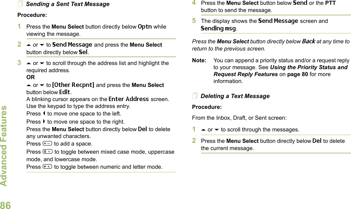 Advanced FeaturesEnglish86Sending a Sent Text MessageProcedure: 1Press the Menu Select button directly below Optn while viewing the message.2U or D to Send Message and press the Menu Select button directly below Sel.3U or D to scroll through the address list and highlight the required address.ORU or D to {Other Recpnt} and press the Menu Select button below Edit.A blinking cursor appears on the Enter Address screen.Use the keypad to type the address entry.Press &lt; to move one space to the left. Press &gt; to move one space to the right.Press the Menu Select button directly below Del to delete any unwanted characters.Press * to add a space.Press 0 to toggle between mixed case mode, uppercase mode, and lowercase mode.Press # to toggle between numeric and letter mode.4Press the Menu Select button below Send or the PTT button to send the message.5The display shows the Send Message screen and Sending msg.Press the Menu Select button directly below Back at any time to return to the previous screen.Note: You can append a priority status and/or a request reply to your message. See Using the Priority Status and Request Reply Features on page 80 for more information.Deleting a Text MessageProcedure:From the Inbox, Draft, or Sent screen:1U or D to scroll through the messages.2Press the Menu Select button directly below Del to delete the current message.