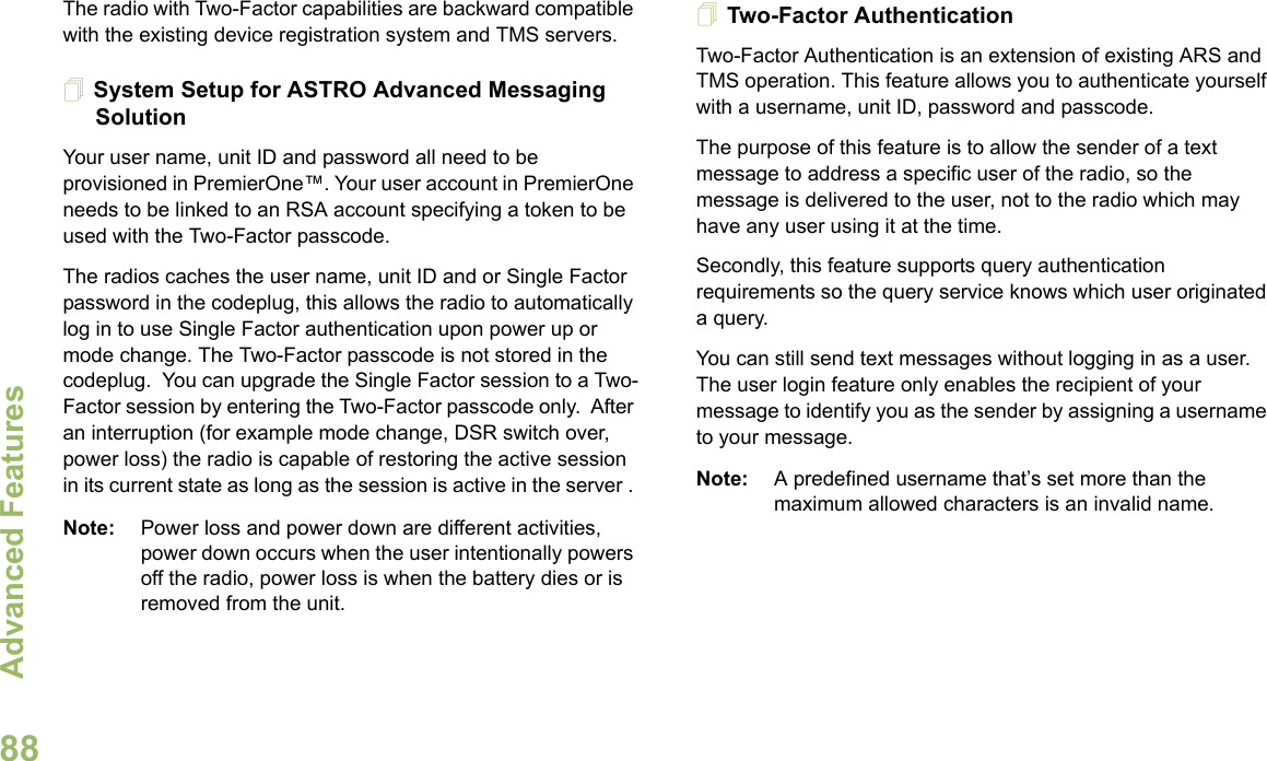 Advanced FeaturesEnglish88The radio with Two-Factor capabilities are backward compatible with the existing device registration system and TMS servers.System Setup for ASTRO Advanced Messaging SolutionYour user name, unit ID and password all need to be provisioned in PremierOne™. Your user account in PremierOne needs to be linked to an RSA account specifying a token to be used with the Two-Factor passcode.The radios caches the user name, unit ID and or Single Factor password in the codeplug, this allows the radio to automatically log in to use Single Factor authentication upon power up or mode change. The Two-Factor passcode is not stored in the codeplug.  You can upgrade the Single Factor session to a Two-Factor session by entering the Two-Factor passcode only.  After an interruption (for example mode change, DSR switch over, power loss) the radio is capable of restoring the active session in its current state as long as the session is active in the server . Note: Power loss and power down are different activities, power down occurs when the user intentionally powers off the radio, power loss is when the battery dies or is removed from the unit.Two-Factor AuthenticationTwo-Factor Authentication is an extension of existing ARS and TMS operation. This feature allows you to authenticate yourself with a username, unit ID, password and passcode. The purpose of this feature is to allow the sender of a text message to address a specific user of the radio, so the message is delivered to the user, not to the radio which may have any user using it at the time. Secondly, this feature supports query authentication requirements so the query service knows which user originated a query. You can still send text messages without logging in as a user. The user login feature only enables the recipient of your message to identify you as the sender by assigning a username to your message.Note: A predefined username that’s set more than the maximum allowed characters is an invalid name. 