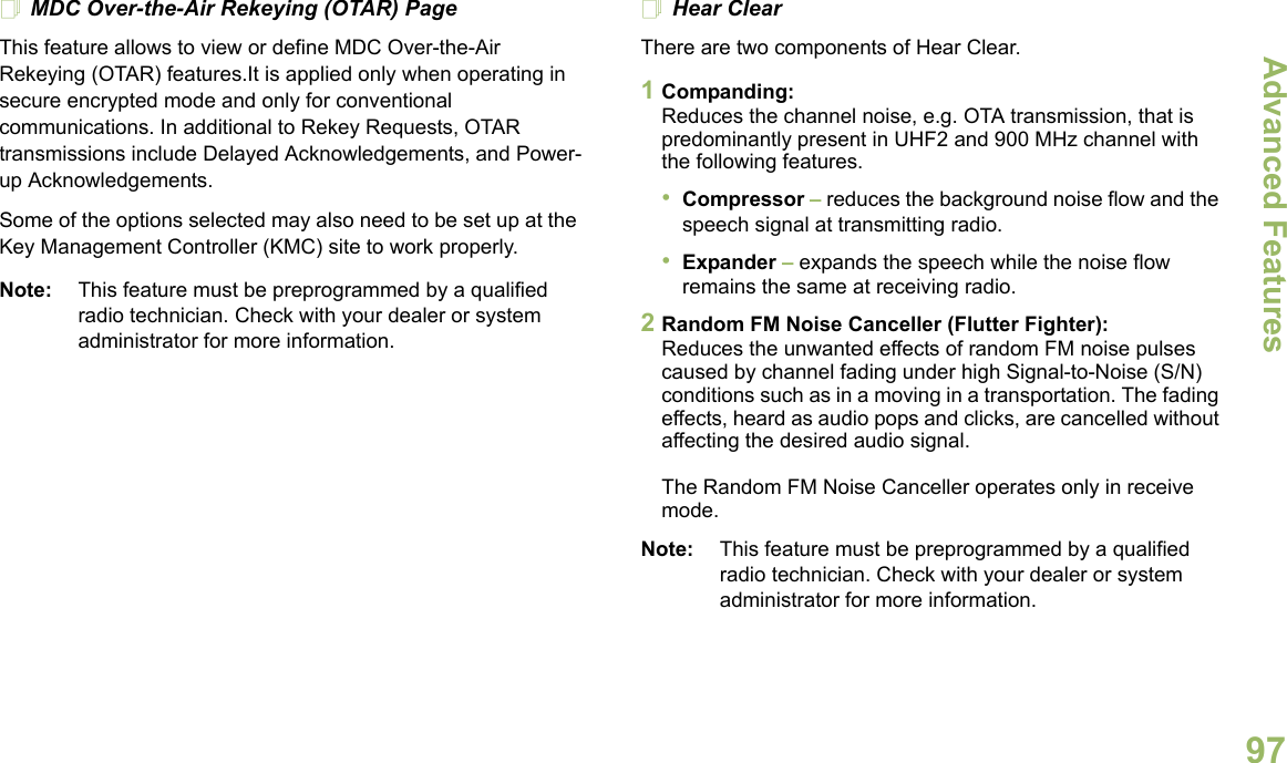 Advanced FeaturesEnglish97MDC Over-the-Air Rekeying (OTAR) PageThis feature allows to view or define MDC Over-the-Air Rekeying (OTAR) features.It is applied only when operating in secure encrypted mode and only for conventional communications. In additional to Rekey Requests, OTAR transmissions include Delayed Acknowledgements, and Power-up Acknowledgements. Some of the options selected may also need to be set up at the Key Management Controller (KMC) site to work properly.Note: This feature must be preprogrammed by a qualified radio technician. Check with your dealer or system administrator for more information.Hear ClearThere are two components of Hear Clear. 1Companding:Reduces the channel noise, e.g. OTA transmission, that is predominantly present in UHF2 and 900 MHz channel with the following features.•Compressor – reduces the background noise flow and the speech signal at transmitting radio.•Expander – expands the speech while the noise flow remains the same at receiving radio.2Random FM Noise Canceller (Flutter Fighter):Reduces the unwanted effects of random FM noise pulses caused by channel fading under high Signal-to-Noise (S/N) conditions such as in a moving in a transportation. The fading effects, heard as audio pops and clicks, are cancelled without affecting the desired audio signal. The Random FM Noise Canceller operates only in receive mode.Note: This feature must be preprogrammed by a qualified radio technician. Check with your dealer or system administrator for more information.