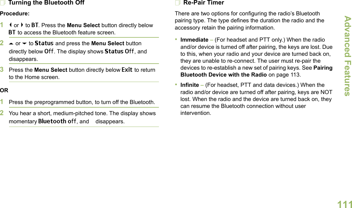 Advanced FeaturesEnglish111Turning the Bluetooth OffProcedure:1&lt; or &gt; to BT. Press the Menu Select button directly below BT to access the Bluetooth feature screen.2U or D to Status and press the Menu Select button directly below Off. The display shows Status Off, and b disappears.3Press the Menu Select button directly below Exit to return to the Home screen.OR1Press the preprogrammed button, to turn off the Bluetooth.2You hear a short, medium-pitched tone. The display shows momentary Bluetooth off, and b disappears.Re-Pair TimerThere are two options for configuring the radio’s Bluetooth pairing type. The type defines the duration the radio and the accessory retain the pairing information.•Immediate – (For headset and PTT only.) When the radio and/or device is turned off after pairing, the keys are lost. Due to this, when your radio and your device are turned back on, they are unable to re-connect. The user must re-pair the devices to re-establish a new set of pairing keys. See Pairing Bluetooth Device with the Radio on page 113. •Infinite – (For headset, PTT and data devices.) When the radio and/or device are turned off after pairing, keys are NOT lost. When the radio and the device are turned back on, they can resume the Bluetooth connection without user intervention. 