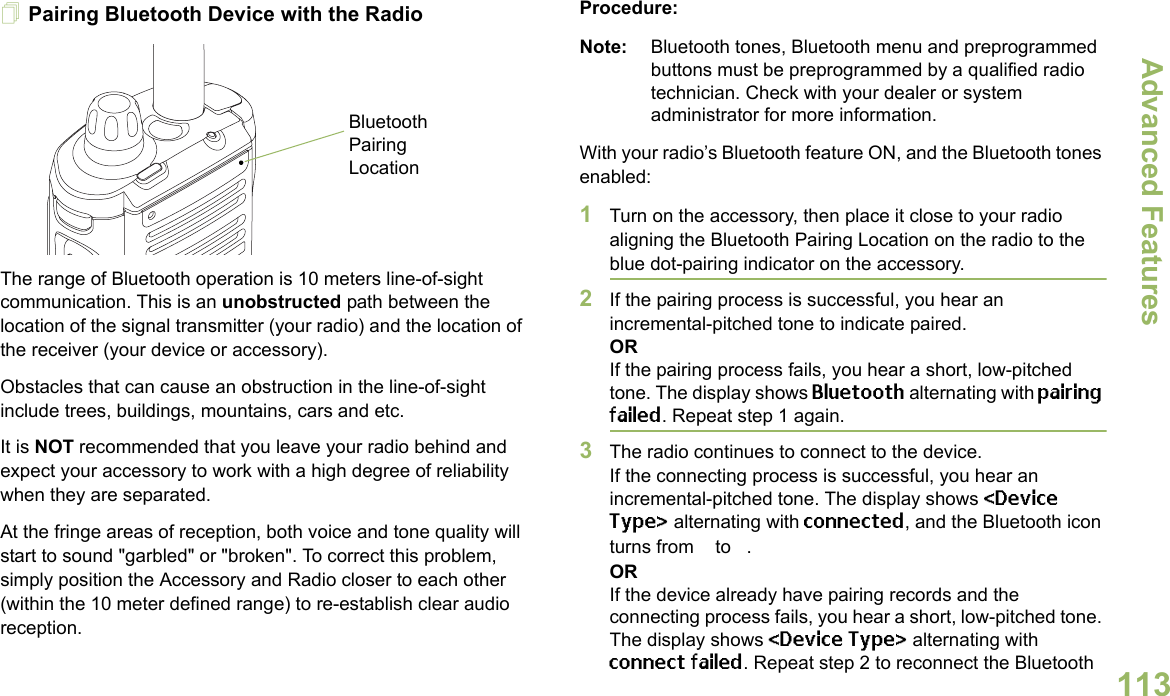 Advanced FeaturesEnglish113Pairing Bluetooth Device with the RadioThe range of Bluetooth operation is 10 meters line-of-sight communication. This is an unobstructed path between the location of the signal transmitter (your radio) and the location of the receiver (your device or accessory). Obstacles that can cause an obstruction in the line-of-sight include trees, buildings, mountains, cars and etc.It is NOT recommended that you leave your radio behind and expect your accessory to work with a high degree of reliability when they are separated.At the fringe areas of reception, both voice and tone quality will start to sound &quot;garbled&quot; or &quot;broken&quot;. To correct this problem, simply position the Accessory and Radio closer to each other (within the 10 meter defined range) to re-establish clear audio reception.Procedure:Note: Bluetooth tones, Bluetooth menu and preprogrammed buttons must be preprogrammed by a qualified radio technician. Check with your dealer or system administrator for more information.With your radio’s Bluetooth feature ON, and the Bluetooth tones enabled:1Turn on the accessory, then place it close to your radio aligning the Bluetooth Pairing Location on the radio to the blue dot-pairing indicator on the accessory.2If the pairing process is successful, you hear an incremental-pitched tone to indicate paired. ORIf the pairing process fails, you hear a short, low-pitched tone. The display shows Bluetooth alternating with pairing failed. Repeat step 1 again.3The radio continues to connect to the device. If the connecting process is successful, you hear an incremental-pitched tone. The display shows &lt;Device Type&gt; alternating with connected, and the Bluetooth icon turns from b to a.ORIf the device already have pairing records and the connecting process fails, you hear a short, low-pitched tone. The display shows &lt;Device Type&gt; alternating with connect failed. Repeat step 2 to reconnect the Bluetooth Bluetooth Pairing Location