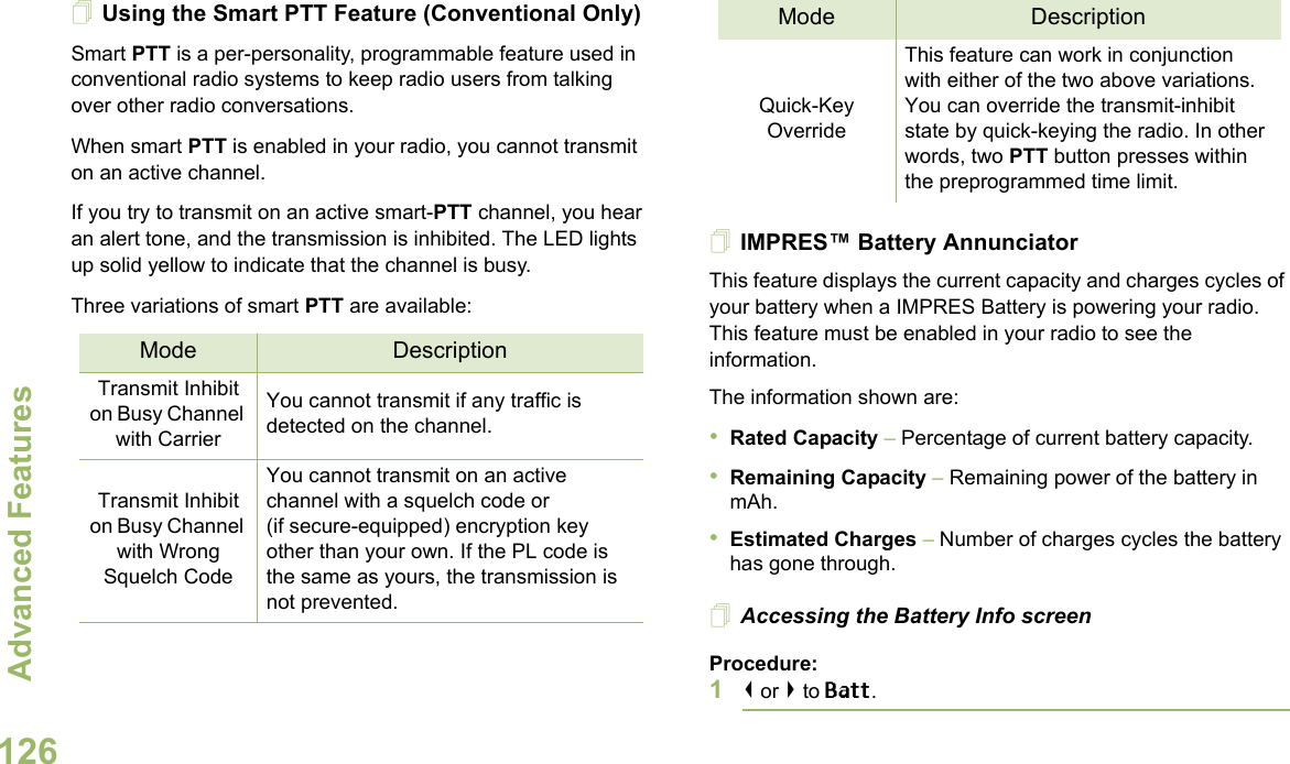 Advanced FeaturesEnglish126Using the Smart PTT Feature (Conventional Only)Smart PTT is a per-personality, programmable feature used in conventional radio systems to keep radio users from talking over other radio conversations.When smart PTT is enabled in your radio, you cannot transmit on an active channel.If you try to transmit on an active smart-PTT channel, you hear an alert tone, and the transmission is inhibited. The LED lights up solid yellow to indicate that the channel is busy.Three variations of smart PTT are available:IMPRES™ Battery AnnunciatorThis feature displays the current capacity and charges cycles of your battery when a IMPRES Battery is powering your radio. This feature must be enabled in your radio to see the information.The information shown are:•Rated Capacity – Percentage of current battery capacity.•Remaining Capacity – Remaining power of the battery in mAh.•Estimated Charges – Number of charges cycles the battery has gone through.Accessing the Battery Info screenProcedure:1&lt; or &gt; to Batt.Mode DescriptionTransmit Inhibit on Busy Channel with CarrierYou cannot transmit if any traffic is detected on the channel.Transmit Inhibit on Busy Channel with Wrong Squelch CodeYou cannot transmit on an active channel with a squelch code or (if secure-equipped) encryption key other than your own. If the PL code is the same as yours, the transmission is not prevented.Quick-Key OverrideThis feature can work in conjunction with either of the two above variations. You can override the transmit-inhibit state by quick-keying the radio. In other words, two PTT button presses within the preprogrammed time limit.Mode Description