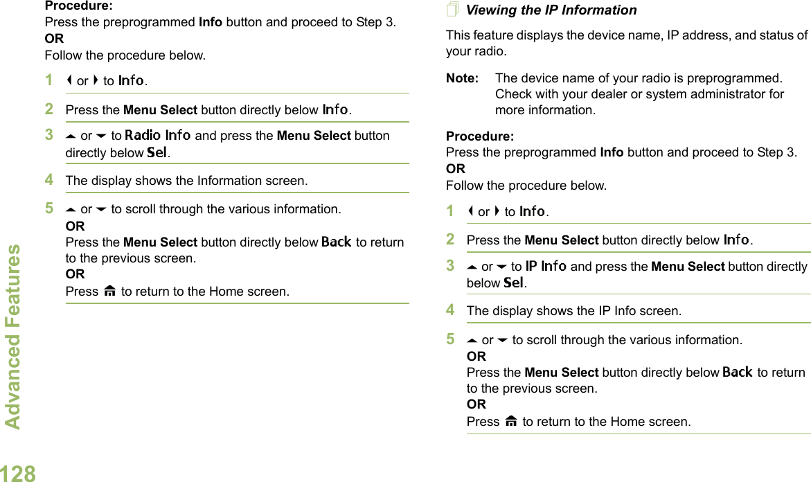 Advanced FeaturesEnglish128Procedure: Press the preprogrammed Info button and proceed to Step 3.ORFollow the procedure below.1&lt; or &gt; to Info.2Press the Menu Select button directly below Info.3U or D to Radio Info and press the Menu Select button directly below Sel.4The display shows the Information screen.5U or D to scroll through the various information.ORPress the Menu Select button directly below Back to return to the previous screen.ORPress H to return to the Home screen.Viewing the IP InformationThis feature displays the device name, IP address, and status of your radio.Note: The device name of your radio is preprogrammed. Check with your dealer or system administrator for more information.Procedure: Press the preprogrammed Info button and proceed to Step 3.ORFollow the procedure below.1&lt; or &gt; to Info.2Press the Menu Select button directly below Info.3U or D to IP Info and press the Menu Select button directly below Sel.4The display shows the IP Info screen.5U or D to scroll through the various information.ORPress the Menu Select button directly below Back to return to the previous screen.ORPress H to return to the Home screen.