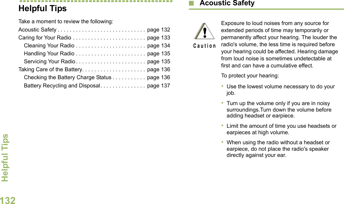 Helpful TipsEnglish132Helpful TipsTake a moment to review the following:Acoustic Safety . . . . . . . . . . . . . . . . . . . . . . . . . . . . .  page 132Caring for Your Radio . . . . . . . . . . . . . . . . . . . . . . . .  page 133Cleaning Your Radio . . . . . . . . . . . . . . . . . . . . . . .  page 134Handling Your Radio . . . . . . . . . . . . . . . . . . . . . . .  page 135Servicing Your Radio . . . . . . . . . . . . . . . . . . . . . . . page 135Taking Care of the Battery. . . . . . . . . . . . . . . . . . . . . page 136Checking the Battery Charge Status . . . . . . . . . . .  page 136Battery Recycling and Disposal. . . . . . . . . . . . . . .  page 137 Acoustic Safety Exposure to loud noises from any source for extended periods of time may temporarily or permanently affect your hearing. The louder the radio&apos;s volume, the less time is required before your hearing could be affected. Hearing damage from loud noise is sometimes undetectable at first and can have a cumulative effect.To protect your hearing:•Use the lowest volume necessary to do your job.•Turn up the volume only if you are in noisy surroundings.Turn down the volume before adding headset or earpiece.•Limit the amount of time you use headsets or earpieces at high volume.•When using the radio without a headset or earpiece, do not place the radio&apos;s speaker directly against your ear.!C a u t i o n