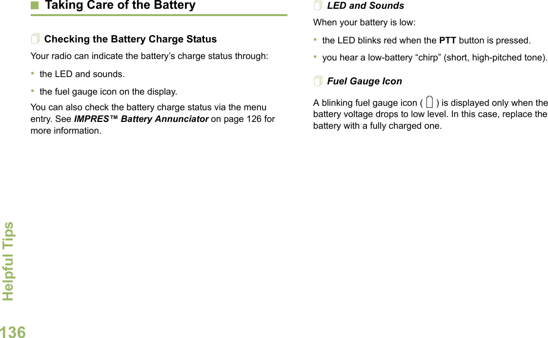 Helpful TipsEnglish136Taking Care of the BatteryChecking the Battery Charge StatusYour radio can indicate the battery’s charge status through:•the LED and sounds.•the fuel gauge icon on the display.You can also check the battery charge status via the menu entry. See IMPRES™ Battery Annunciator on page 126 for more information.LED and SoundsWhen your battery is low:•the LED blinks red when the PTT button is pressed.•you hear a low-battery “chirp” (short, high-pitched tone).Fuel Gauge IconA blinking fuel gauge icon ( ) is displayed only when the battery voltage drops to low level. In this case, replace the battery with a fully charged one.0
