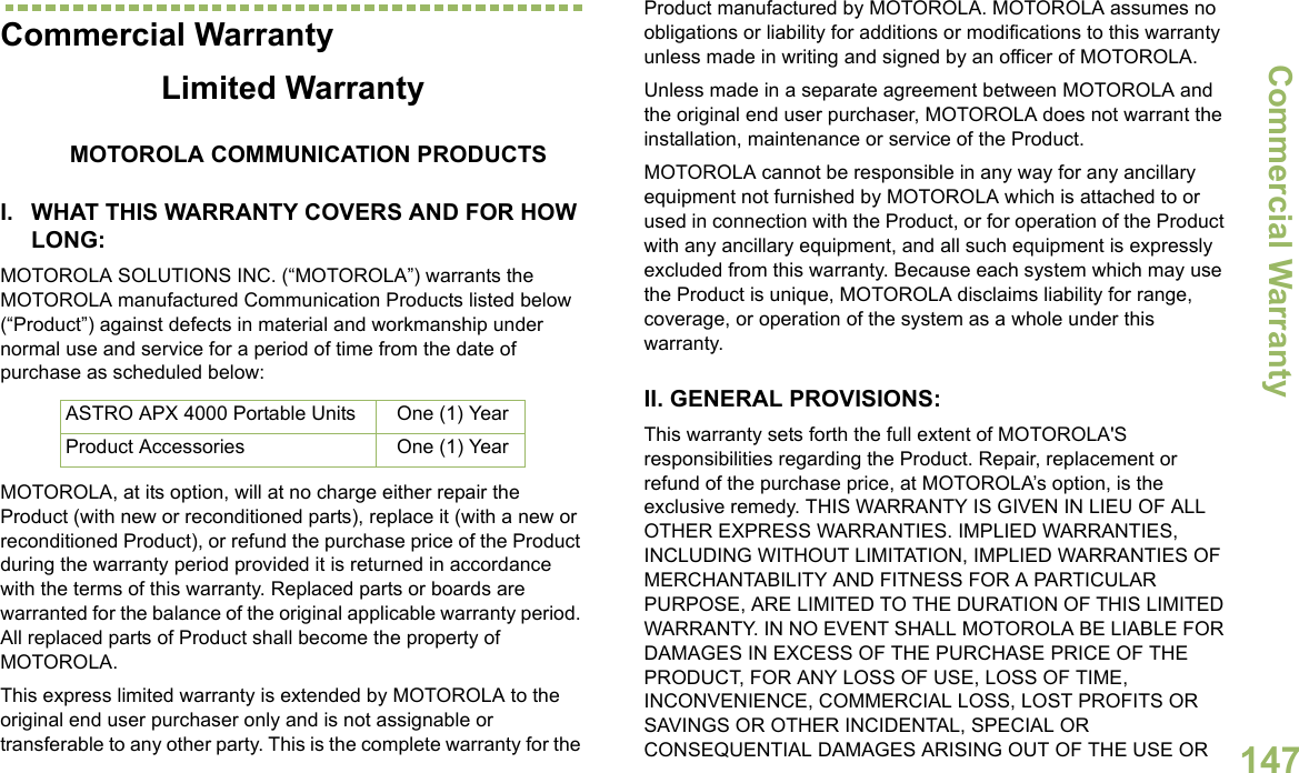 Commercial WarrantyEnglish147Commercial WarrantyLimited WarrantyMOTOROLA COMMUNICATION PRODUCTSI. WHAT THIS WARRANTY COVERS AND FOR HOW LONG:MOTOROLA SOLUTIONS INC. (“MOTOROLA”) warrants the MOTOROLA manufactured Communication Products listed below (“Product”) against defects in material and workmanship under normal use and service for a period of time from the date of purchase as scheduled below:MOTOROLA, at its option, will at no charge either repair the Product (with new or reconditioned parts), replace it (with a new or reconditioned Product), or refund the purchase price of the Product during the warranty period provided it is returned in accordance with the terms of this warranty. Replaced parts or boards are warranted for the balance of the original applicable warranty period. All replaced parts of Product shall become the property of MOTOROLA.This express limited warranty is extended by MOTOROLA to the original end user purchaser only and is not assignable or transferable to any other party. This is the complete warranty for the Product manufactured by MOTOROLA. MOTOROLA assumes no obligations or liability for additions or modifications to this warranty unless made in writing and signed by an officer of MOTOROLA. Unless made in a separate agreement between MOTOROLA and the original end user purchaser, MOTOROLA does not warrant the installation, maintenance or service of the Product.MOTOROLA cannot be responsible in any way for any ancillary equipment not furnished by MOTOROLA which is attached to or used in connection with the Product, or for operation of the Product with any ancillary equipment, and all such equipment is expressly excluded from this warranty. Because each system which may use the Product is unique, MOTOROLA disclaims liability for range, coverage, or operation of the system as a whole under this warranty.II. GENERAL PROVISIONS:This warranty sets forth the full extent of MOTOROLA&apos;S responsibilities regarding the Product. Repair, replacement or refund of the purchase price, at MOTOROLA’s option, is the exclusive remedy. THIS WARRANTY IS GIVEN IN LIEU OF ALL OTHER EXPRESS WARRANTIES. IMPLIED WARRANTIES, INCLUDING WITHOUT LIMITATION, IMPLIED WARRANTIES OF MERCHANTABILITY AND FITNESS FOR A PARTICULAR PURPOSE, ARE LIMITED TO THE DURATION OF THIS LIMITED WARRANTY. IN NO EVENT SHALL MOTOROLA BE LIABLE FOR DAMAGES IN EXCESS OF THE PURCHASE PRICE OF THE PRODUCT, FOR ANY LOSS OF USE, LOSS OF TIME, INCONVENIENCE, COMMERCIAL LOSS, LOST PROFITS OR SAVINGS OR OTHER INCIDENTAL, SPECIAL OR CONSEQUENTIAL DAMAGES ARISING OUT OF THE USE OR ASTRO APX 4000 Portable Units One (1) YearProduct Accessories One (1) Year