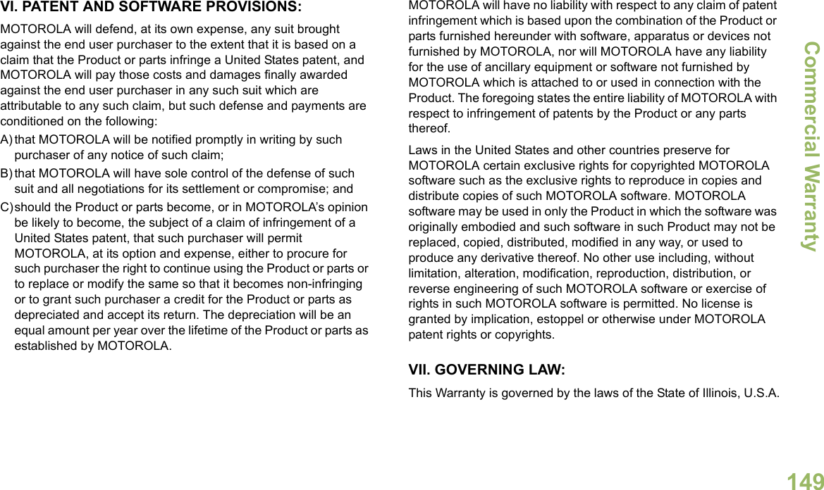 Commercial WarrantyEnglish149VI. PATENT AND SOFTWARE PROVISIONS:MOTOROLA will defend, at its own expense, any suit brought against the end user purchaser to the extent that it is based on a claim that the Product or parts infringe a United States patent, and MOTOROLA will pay those costs and damages finally awarded against the end user purchaser in any such suit which are attributable to any such claim, but such defense and payments are conditioned on the following:A) that MOTOROLA will be notified promptly in writing by such purchaser of any notice of such claim;B) that MOTOROLA will have sole control of the defense of such suit and all negotiations for its settlement or compromise; andC)should the Product or parts become, or in MOTOROLA’s opinion be likely to become, the subject of a claim of infringement of a United States patent, that such purchaser will permit MOTOROLA, at its option and expense, either to procure for such purchaser the right to continue using the Product or parts or to replace or modify the same so that it becomes non-infringing or to grant such purchaser a credit for the Product or parts as depreciated and accept its return. The depreciation will be an equal amount per year over the lifetime of the Product or parts as established by MOTOROLA.MOTOROLA will have no liability with respect to any claim of patent infringement which is based upon the combination of the Product or parts furnished hereunder with software, apparatus or devices not furnished by MOTOROLA, nor will MOTOROLA have any liability for the use of ancillary equipment or software not furnished by MOTOROLA which is attached to or used in connection with the Product. The foregoing states the entire liability of MOTOROLA with respect to infringement of patents by the Product or any parts thereof.Laws in the United States and other countries preserve for MOTOROLA certain exclusive rights for copyrighted MOTOROLA software such as the exclusive rights to reproduce in copies and distribute copies of such MOTOROLA software. MOTOROLA software may be used in only the Product in which the software was originally embodied and such software in such Product may not be replaced, copied, distributed, modified in any way, or used to produce any derivative thereof. No other use including, without limitation, alteration, modification, reproduction, distribution, or reverse engineering of such MOTOROLA software or exercise of rights in such MOTOROLA software is permitted. No license is granted by implication, estoppel or otherwise under MOTOROLA patent rights or copyrights.VII. GOVERNING LAW:This Warranty is governed by the laws of the State of Illinois, U.S.A.