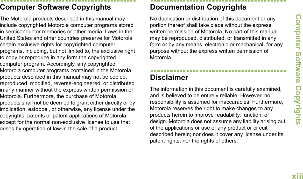 Computer Software CopyrightsEnglishxiiiComputer Software CopyrightsThe Motorola products described in this manual may include copyrighted Motorola computer programs stored in semiconductor memories or other media. Laws in the United States and other countries preserve for Motorola certain exclusive rights for copyrighted computer programs, including, but not limited to, the exclusive right to copy or reproduce in any form the copyrighted computer program. Accordingly, any copyrighted Motorola computer programs contained in the Motorola products described in this manual may not be copied, reproduced, modified, reverse-engineered, or distributed in any manner without the express written permission of Motorola. Furthermore, the purchase of Motorola products shall not be deemed to grant either directly or by implication, estoppel, or otherwise, any license under the copyrights, patents or patent applications of Motorola, except for the normal non-exclusive license to use that arises by operation of law in the sale of a product.Documentation CopyrightsNo duplication or distribution of this document or any portion thereof shall take place without the express written permission of Motorola. No part of this manual may be reproduced, distributed, or transmitted in any form or by any means, electronic or mechanical, for any purpose without the express written permission of Motorola.DisclaimerThe information in this document is carefully examined, and is believed to be entirely reliable. However, no responsibility is assumed for inaccuracies. Furthermore, Motorola reserves the right to make changes to any products herein to improve readability, function, or design. Motorola does not assume any liability arising out of the applications or use of any product or circuit described herein; nor does it cover any license under its patent rights, nor the rights of others. 