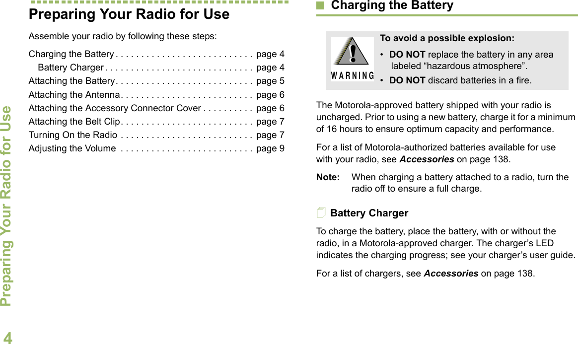 Preparing Your Radio for UseEnglish4Preparing Your Radio for UseAssemble your radio by following these steps:Charging the Battery . . . . . . . . . . . . . . . . . . . . . . . . . . .  page 4Battery Charger . . . . . . . . . . . . . . . . . . . . . . . . . . . . .  page 4Attaching the Battery. . . . . . . . . . . . . . . . . . . . . . . . . . .  page 5Attaching the Antenna. . . . . . . . . . . . . . . . . . . . . . . . . .  page 6Attaching the Accessory Connector Cover . . . . . . . . . .  page 6Attaching the Belt Clip. . . . . . . . . . . . . . . . . . . . . . . . . .  page 7Turning On the Radio . . . . . . . . . . . . . . . . . . . . . . . . . .  page 7Adjusting the Volume  . . . . . . . . . . . . . . . . . . . . . . . . . .  page 9Charging the BatteryThe Motorola-approved battery shipped with your radio is uncharged. Prior to using a new battery, charge it for a minimum of 16 hours to ensure optimum capacity and performance. For a list of Motorola-authorized batteries available for use with your radio, see Accessories on page 138.Note: When charging a battery attached to a radio, turn the radio off to ensure a full charge.Battery ChargerTo charge the battery, place the battery, with or without the radio, in a Motorola-approved charger. The charger’s LED indicates the charging progress; see your charger’s user guide.For a list of chargers, see Accessories on page 138.To avoid a possible explosion:•DO NOT replace the battery in any area labeled “hazardous atmosphere”.•DO NOT discard batteries in a fire.!W A R N I N G!