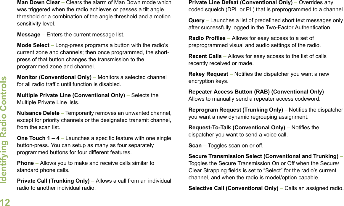 Identifying Radio ControlsEnglish12Man Down Clear – Clears the alarm of Man Down mode which was triggered when the radio achieves or passes a tilt angle threshold or a combination of the angle threshold and a motion sensitivity level.Message – Enters the current message list.Mode Select – Long-press programs a button with the radio&apos;s current zone and channels; then once programmed, the short-press of that button changes the transmission to the programmed zone and channel.Monitor (Conventional Only) – Monitors a selected channel for all radio traffic until function is disabled.Multiple Private Line (Conventional Only) – Selects the Multiple Private Line lists.Nuisance Delete – Temporarily removes an unwanted channel, except for priority channels or the designated transmit channel, from the scan list. One Touch 1 – 4 – Launches a specific feature with one single button-press. You can setup as many as four separately programmed buttons for four different features.Phone – Allows you to make and receive calls similar to standard phone calls.Private Call (Trunking Only) – Allows a call from an individual radio to another individual radio.Private Line Defeat (Conventional Only) – Overrides any coded squelch (DPL or PL) that is preprogrammed to a channel.Query – Launches a list of predefined short text messages only after successfully logged in the Two-Factor Authentication.Radio Profiles – Allows for easy access to a set of preprogrammed visual and audio settings of the radio.Recent Calls – Allows for easy access to the list of calls recently received or made.Rekey Request – Notifies the dispatcher you want a new   encryption keys.Repeater Access Button (RAB) (Conventional Only) – Allows to manually send a repeater access codeword.Reprogram Request (Trunking Only) – Notifies the dispatcher you want a new dynamic regrouping assignment.Request-To-Talk (Conventional Only) – Notifies the dispatcher you want to send a voice call.Scan – Toggles scan on or off.Secure Transmission Select (Conventional and Trunking) – Toggles the Secure Transmission On or Off when the Secure/Clear Strapping fields is set to “Select” for the radio’s current channel, and when the radio is model/option capable. Selective Call (Conventional Only) – Calls an assigned radio.