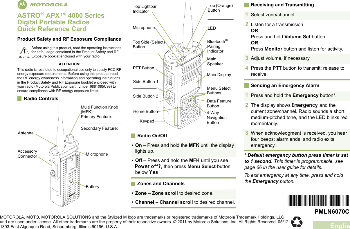 EnglishmASTRO® APX™ 4000 Series Digital Portable RadiosQuick Reference CardProduct Safety and RF Exposure ComplianceATTENTION!This radio is restricted to occupational use only to satisfy FCC RF energy exposure requirements. Before using this product, read the RF energy awareness information and operating instructions in the Product Safety and RF Exposure booklet enclosed with your radio (Motorola Publication part number 6881095C98) to ensure compliance with RF energy exposure limits. Radio Controls     Radio On/OffZones and ChannelsReceiving and TransmittingSending an Emergency Alarm* Default emergency button press timer is set to 1 second. This timer is programmable, see page 66 in the user guide for details.To exit emergency at any time, press and hold the Emergency button.Before using this product, read the operating instructions for safe usage contained in the Product Safety and RF Exposure booklet enclosed with your radio.!C a u t i o nBatteryMulti Function Knob (MFK):Primary Feature:_________________Secondary Feature:_________________Accessory Connector MicrophoneAntenna•On – Press and hold the MFK until the display lights up.•Off – Press and hold the MFK until you see Power off?, then press Menu Select button below Yes.•Zone – Zone scroll to desired zone.•Channel – Channel scroll to desired channel.Data Feature ButtonSide Button 1__________Side Button 2__________PTT ButtonMicrophoneTop Lightbar IndicatorTop Side (Select) Button__________Main SpeakerMain DisplayTop (Orange) Button___________Bluetooth® Pairing IndicatorLEDKeypadMenu Select Buttons4-Way Navigation ButtonHome Button1Select zone/channel.2Listen for a transmission.ORPress and hold Volume Set button.ORPress Monitor button and listen for activity.3Adjust volume, if necessary.4Press the PTT button to transmit; release to receive.1Press and hold the Emergency button*. 2The display shows Emergency and the current zone/channel. Radio sounds a short, medium-pitched tone, and the LED blinks red momentarily.3When acknowledgment is received, you hear four beeps; alarm ends; and radio exits emergency.*PMLN6070C*PMLN6070CMOTOROLA, MOTO, MOTOROLA SOLUTIONS and the Stylized M logo are trademarks or registered trademarks of Motorola Trademark Holdings, LLC and are used under license. All other trademarks are the property of their respective owners. © 2011 by Motorola Solutions, Inc. All Rights Reserved. 05/12 1303 East Algonquin Road, Schaumburg, Illinois 60196, U.S.A.