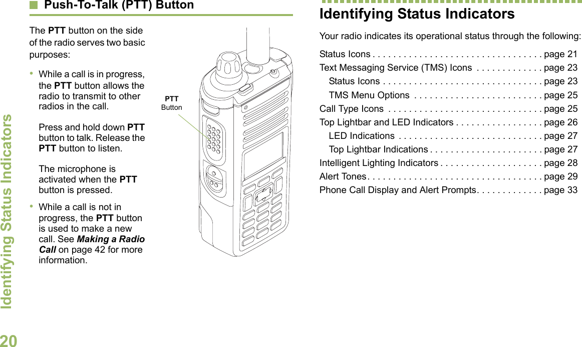 Identifying Status IndicatorsEnglish20Push-To-Talk (PTT) ButtonThe PTT button on the side of the radio serves two basic purposes:•While a call is in progress, the PTT button allows the radio to transmit to other radios in the call.Press and hold down PTT button to talk. Release the PTT button to listen.The microphone is activated when the PTT button is pressed.•While a call is not in progress, the PTT button is used to make a new call. See Making a Radio Call on page 42 for more information.Identifying Status IndicatorsYour radio indicates its operational status through the following:Status Icons . . . . . . . . . . . . . . . . . . . . . . . . . . . . . . . . . page 21Text Messaging Service (TMS) Icons  . . . . . . . . . . . . . page 23Status Icons . . . . . . . . . . . . . . . . . . . . . . . . . . . . . . . page 23TMS Menu Options  . . . . . . . . . . . . . . . . . . . . . . . . . page 25Call Type Icons  . . . . . . . . . . . . . . . . . . . . . . . . . . . . . . page 25Top Lightbar and LED Indicators . . . . . . . . . . . . . . . . . page 26LED Indications  . . . . . . . . . . . . . . . . . . . . . . . . . . . . page 27Top Lightbar Indications . . . . . . . . . . . . . . . . . . . . . . page 27Intelligent Lighting Indicators . . . . . . . . . . . . . . . . . . . . page 28Alert Tones. . . . . . . . . . . . . . . . . . . . . . . . . . . . . . . . . . page 29Phone Call Display and Alert Prompts. . . . . . . . . . . . . page 33PTT Button