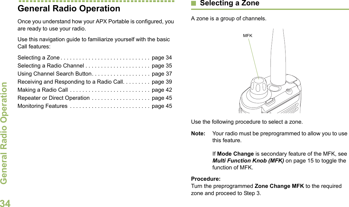 General Radio OperationEnglish34General Radio OperationOnce you understand how your APX Portable is configured, you are ready to use your radio.Use this navigation guide to familiarize yourself with the basic Call features:Selecting a Zone . . . . . . . . . . . . . . . . . . . . . . . . . . . . .  page 34Selecting a Radio Channel . . . . . . . . . . . . . . . . . . . . . page 35Using Channel Search Button. . . . . . . . . . . . . . . . . . .  page 37Receiving and Responding to a Radio Call. . . . . . . . .  page 39Making a Radio Call . . . . . . . . . . . . . . . . . . . . . . . . . .  page 42Repeater or Direct Operation . . . . . . . . . . . . . . . . . . .  page 45Monitoring Features  . . . . . . . . . . . . . . . . . . . . . . . . . .  page 45Selecting a ZoneA zone is a group of channels. Use the following procedure to select a zone.Note: Your radio must be preprogrammed to allow you to use this feature.If Mode Change is secondary feature of the MFK, see Multi Function Knob (MFK) on page 15 to toggle the function of MFK.Procedure:Turn the preprogrammed Zone Change MFK to the required zone and proceed to Step 3.MFK