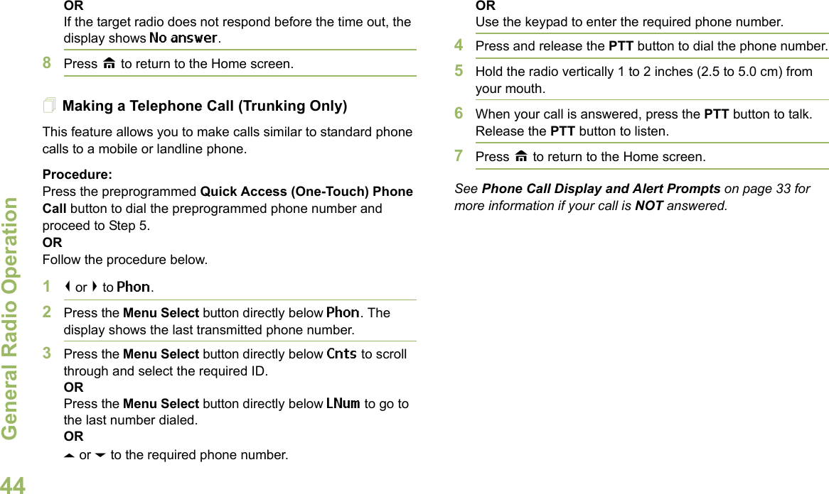 General Radio OperationEnglish44ORIf the target radio does not respond before the time out, the display shows No answer.8Press H to return to the Home screen.Making a Telephone Call (Trunking Only)This feature allows you to make calls similar to standard phone calls to a mobile or landline phone.Procedure:Press the preprogrammed Quick Access (One-Touch) Phone Call button to dial the preprogrammed phone number and proceed to Step 5. ORFollow the procedure below. 1&lt; or &gt; to Phon.2Press the Menu Select button directly below Phon. The display shows the last transmitted phone number.3Press the Menu Select button directly below Cnts to scroll through and select the required ID.ORPress the Menu Select button directly below LNum to go to the last number dialed.ORU or D to the required phone number.ORUse the keypad to enter the required phone number.4Press and release the PTT button to dial the phone number.5Hold the radio vertically 1 to 2 inches (2.5 to 5.0 cm) from your mouth.6When your call is answered, press the PTT button to talk. Release the PTT button to listen.7Press H to return to the Home screen.See Phone Call Display and Alert Prompts on page 33 for more information if your call is NOT answered.