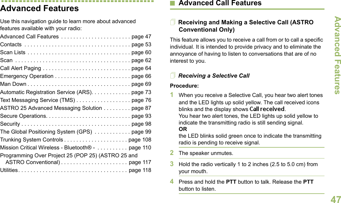 Advanced FeaturesEnglish47Advanced FeaturesUse this navigation guide to learn more about advanced features available with your radio:Advanced Call Features  . . . . . . . . . . . . . . . . . . . . . . . page 47Contacts  . . . . . . . . . . . . . . . . . . . . . . . . . . . . . . . . . . . page 53Scan Lists . . . . . . . . . . . . . . . . . . . . . . . . . . . . . . . . . . page 60Scan  . . . . . . . . . . . . . . . . . . . . . . . . . . . . . . . . . . . . . . page 62Call Alert Paging . . . . . . . . . . . . . . . . . . . . . . . . . . . . . page 64Emergency Operation . . . . . . . . . . . . . . . . . . . . . . . . . page 66Man Down . . . . . . . . . . . . . . . . . . . . . . . . . . . . . . . . . . page 69Automatic Registration Service (ARS). . . . . . . . . . . . . page 73Text Messaging Service (TMS) . . . . . . . . . . . . . . . . . . page 76ASTRO 25 Advanced Messaging Solution . . . . . . . . . page 87Secure Operations. . . . . . . . . . . . . . . . . . . . . . . . . . . . page 93Security . . . . . . . . . . . . . . . . . . . . . . . . . . . . . . . . . . . . page 98The Global Positioning System (GPS)  . . . . . . . . . . . . page 99Trunking System Controls . . . . . . . . . . . . . . . . . . . . . page 108Mission Critical Wireless - Bluetooth® -  . . . . . . . . . . page 110Programming Over Project 25 (POP 25) (ASTRO 25 and ASTRO Conventional) . . . . . . . . . . . . . . . . . . . . . . page 117Utilities. . . . . . . . . . . . . . . . . . . . . . . . . . . . . . . . . . . . page 118Advanced Call FeaturesReceiving and Making a Selective Call (ASTRO Conventional Only)This feature allows you to receive a call from or to call a specific individual. It is intended to provide privacy and to eliminate the annoyance of having to listen to conversations that are of no interest to you.Receiving a Selective CallProcedure:1When you receive a Selective Call, you hear two alert tones and the LED lights up solid yellow. The call received icons blinks and the display shows Call received.You hear two alert tones, the LED lights up solid yellow to indicate the transmitting radio is still sending signal.ORthe LED blinks solid green once to indicate the transmitting radio is pending to receive signal. 2The speaker unmutes.3Hold the radio vertically 1 to 2 inches (2.5 to 5.0 cm) from your mouth.4Press and hold the PTT button to talk. Release the PTT button to listen.
