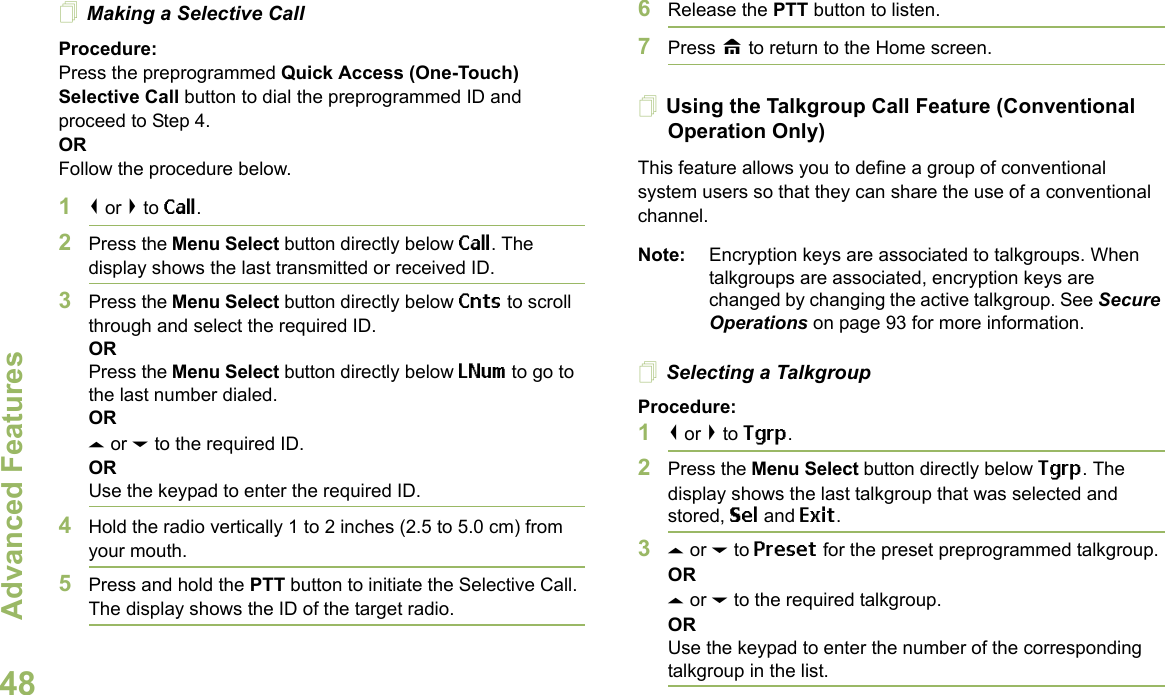 Advanced FeaturesEnglish48Making a Selective CallProcedure:Press the preprogrammed Quick Access (One-Touch) Selective Call button to dial the preprogrammed ID and proceed to Step 4. ORFollow the procedure below. 1&lt; or &gt; to Call.2Press the Menu Select button directly below Call. The display shows the last transmitted or received ID.3Press the Menu Select button directly below Cnts to scroll through and select the required ID.ORPress the Menu Select button directly below LNum to go to the last number dialed.ORU or D to the required ID.ORUse the keypad to enter the required ID.4Hold the radio vertically 1 to 2 inches (2.5 to 5.0 cm) from your mouth.5Press and hold the PTT button to initiate the Selective Call. The display shows the ID of the target radio.6Release the PTT button to listen.7Press H to return to the Home screen.Using the Talkgroup Call Feature (Conventional Operation Only)This feature allows you to define a group of conventional system users so that they can share the use of a conventional channel.Note: Encryption keys are associated to talkgroups. When talkgroups are associated, encryption keys are changed by changing the active talkgroup. See Secure Operations on page 93 for more information.Selecting a TalkgroupProcedure:1&lt; or &gt; to Tgrp.2Press the Menu Select button directly below Tgrp. The display shows the last talkgroup that was selected and stored, Sel and Exit.3U or D to Preset for the preset preprogrammed talkgroup.ORU or D to the required talkgroup.ORUse the keypad to enter the number of the corresponding talkgroup in the list.