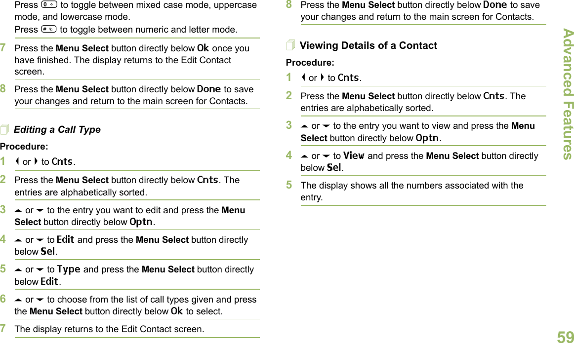 Advanced FeaturesEnglish59Press 0 to toggle between mixed case mode, uppercase mode, and lowercase mode.Press # to toggle between numeric and letter mode.7Press the Menu Select button directly below Ok once you have finished. The display returns to the Edit Contact screen.8Press the Menu Select button directly below Done to save your changes and return to the main screen for Contacts.Editing a Call TypeProcedure:1&lt; or &gt; to Cnts.2Press the Menu Select button directly below Cnts. The entries are alphabetically sorted.3U or D to the entry you want to edit and press the Menu Select button directly below Optn.4U or D to Edit and press the Menu Select button directly below Sel.5U or D to Type and press the Menu Select button directly below Edit.6U or D to choose from the list of call types given and press the Menu Select button directly below Ok to select.7The display returns to the Edit Contact screen.8Press the Menu Select button directly below Done to save your changes and return to the main screen for Contacts.Viewing Details of a ContactProcedure:1&lt; or &gt; to Cnts.2Press the Menu Select button directly below Cnts. The entries are alphabetically sorted.3U or D to the entry you want to view and press the Menu Select button directly below Optn.4U or D to View and press the Menu Select button directly below Sel.5The display shows all the numbers associated with the entry.