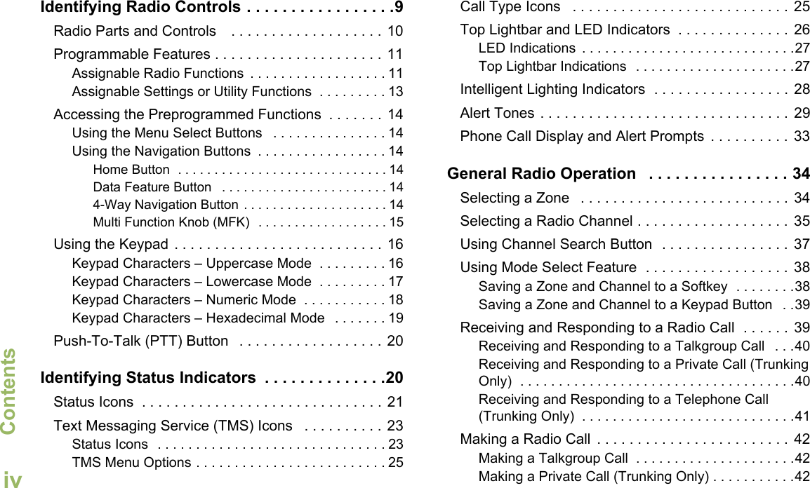 ContentsEnglishivIdentifying Radio Controls . . . . . . . . . . . . . . . . .9Radio Parts and Controls    . . . . . . . . . . . . . . . . . . . 10Programmable Features . . . . . . . . . . . . . . . . . . . . . 11Assignable Radio Functions  . . . . . . . . . . . . . . . . . . 11Assignable Settings or Utility Functions  . . . . . . . . . 13Accessing the Preprogrammed Functions  . . . . . . .  14Using the Menu Select Buttons   . . . . . . . . . . . . . . . 14Using the Navigation Buttons  . . . . . . . . . . . . . . . . . 14Home Button  . . . . . . . . . . . . . . . . . . . . . . . . . . . . . 14Data Feature Button   . . . . . . . . . . . . . . . . . . . . . . . 144-Way Navigation Button . . . . . . . . . . . . . . . . . . . . 14Multi Function Knob (MFK)  . . . . . . . . . . . . . . . . . . 15Using the Keypad . . . . . . . . . . . . . . . . . . . . . . . . . . 16Keypad Characters – Uppercase Mode  . . . . . . . . . 16Keypad Characters – Lowercase Mode  . . . . . . . . . 17Keypad Characters – Numeric Mode  . . . . . . . . . . . 18Keypad Characters – Hexadecimal Mode   . . . . . . . 19Push-To-Talk (PTT) Button   . . . . . . . . . . . . . . . . . . 20Identifying Status Indicators  . . . . . . . . . . . . . .20Status Icons  . . . . . . . . . . . . . . . . . . . . . . . . . . . . . . 21Text Messaging Service (TMS) Icons   . . . . . . . . . . 23Status Icons  . . . . . . . . . . . . . . . . . . . . . . . . . . . . . . 23TMS Menu Options . . . . . . . . . . . . . . . . . . . . . . . . . 25Call Type Icons   . . . . . . . . . . . . . . . . . . . . . . . . . . .  25Top Lightbar and LED Indicators  . . . . . . . . . . . . . .  26LED Indications  . . . . . . . . . . . . . . . . . . . . . . . . . . . .27Top Lightbar Indications  . . . . . . . . . . . . . . . . . . . . .27Intelligent Lighting Indicators  . . . . . . . . . . . . . . . . .  28Alert Tones . . . . . . . . . . . . . . . . . . . . . . . . . . . . . . .  29Phone Call Display and Alert Prompts  . . . . . . . . . .  33General Radio Operation   . . . . . . . . . . . . . . . . 34Selecting a Zone   . . . . . . . . . . . . . . . . . . . . . . . . . .  34Selecting a Radio Channel . . . . . . . . . . . . . . . . . . .  35Using Channel Search Button  . . . . . . . . . . . . . . . . 37Using Mode Select Feature  . . . . . . . . . . . . . . . . . .  38Saving a Zone and Channel to a Softkey  . . . . . . . .38Saving a Zone and Channel to a Keypad Button   . .39Receiving and Responding to a Radio Call  . . . . . .  39Receiving and Responding to a Talkgroup Call   . . .40Receiving and Responding to a Private Call (Trunking Only)  . . . . . . . . . . . . . . . . . . . . . . . . . . . . . . . . . . . .40Receiving and Responding to a Telephone Call (Trunking Only)  . . . . . . . . . . . . . . . . . . . . . . . . . . . .41Making a Radio Call  . . . . . . . . . . . . . . . . . . . . . . . .  42Making a Talkgroup Call  . . . . . . . . . . . . . . . . . . . . .42Making a Private Call (Trunking Only) . . . . . . . . . . .42