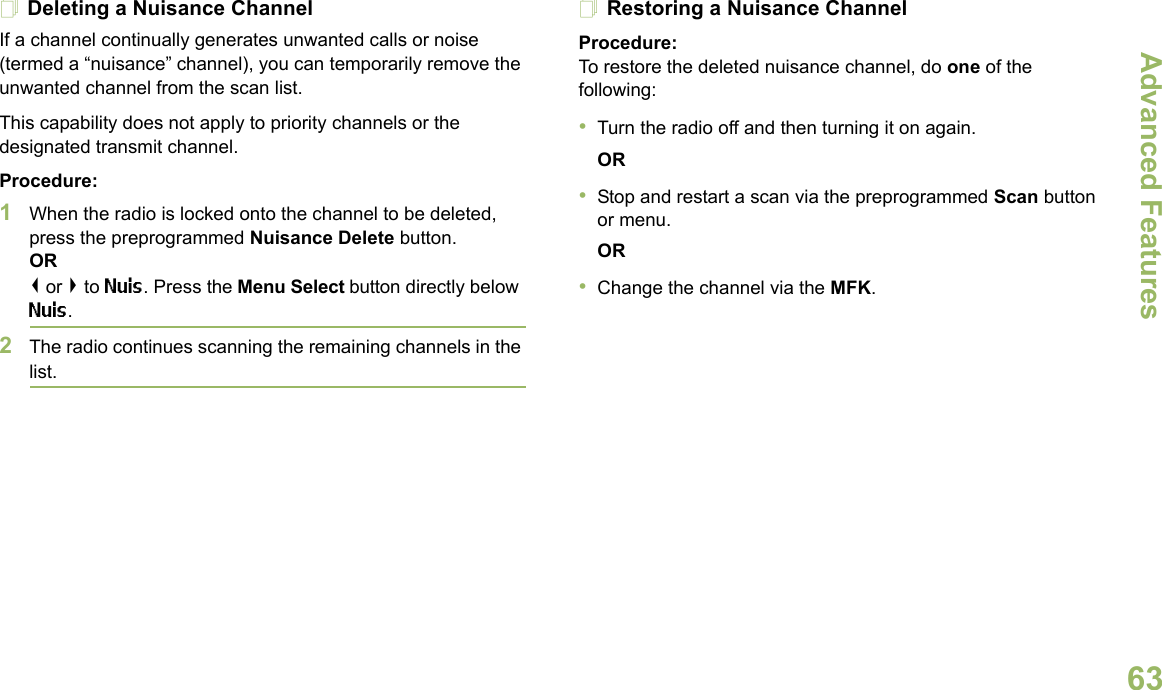Advanced FeaturesEnglish63Deleting a Nuisance ChannelIf a channel continually generates unwanted calls or noise (termed a “nuisance” channel), you can temporarily remove the unwanted channel from the scan list.This capability does not apply to priority channels or the designated transmit channel.Procedure:1When the radio is locked onto the channel to be deleted, press the preprogrammed Nuisance Delete button.OR&lt; or &gt; to Nuis. Press the Menu Select button directly below Nuis.2The radio continues scanning the remaining channels in the list.Restoring a Nuisance ChannelProcedure: To restore the deleted nuisance channel, do one of the following:•Turn the radio off and then turning it on again. OR•Stop and restart a scan via the preprogrammed Scan button or menu. OR•Change the channel via the MFK.