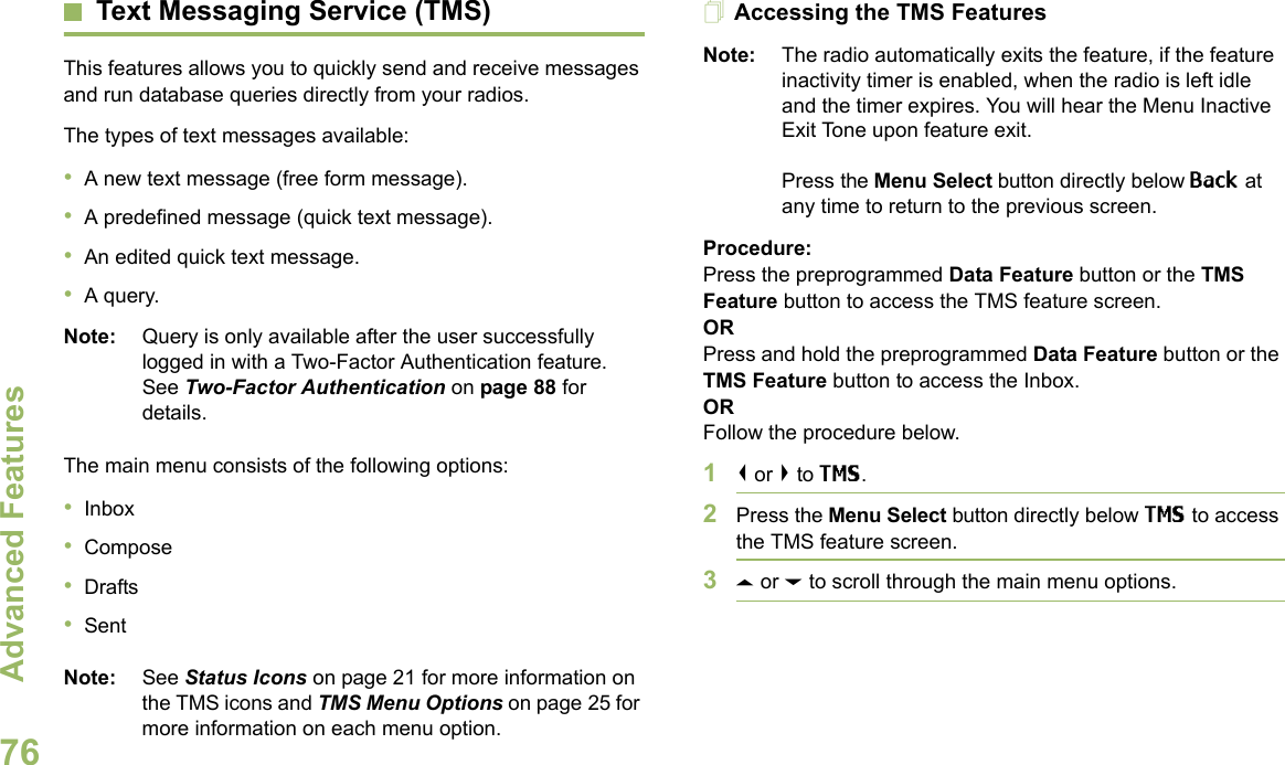 Advanced FeaturesEnglish76Text Messaging Service (TMS)This features allows you to quickly send and receive messages and run database queries directly from your radios.The types of text messages available:•A new text message (free form message).•A predefined message (quick text message).•An edited quick text message.•A query.Note: Query is only available after the user successfully logged in with a Two-Factor Authentication feature. See Two-Factor Authentication on page 88 for details.The main menu consists of the following options:•Inbox•Compose•Drafts•SentNote: See Status Icons on page 21 for more information on the TMS icons and TMS Menu Options on page 25 for more information on each menu option.Accessing the TMS FeaturesNote: The radio automatically exits the feature, if the feature inactivity timer is enabled, when the radio is left idle and the timer expires. You will hear the Menu Inactive Exit Tone upon feature exit.Press the Menu Select button directly below Back at any time to return to the previous screen.Procedure:Press the preprogrammed Data Feature button or the TMS Feature button to access the TMS feature screen.ORPress and hold the preprogrammed Data Feature button or the TMS Feature button to access the Inbox.ORFollow the procedure below.1&lt; or &gt; to TMS.2Press the Menu Select button directly below TMS to access the TMS feature screen.3U or D to scroll through the main menu options.